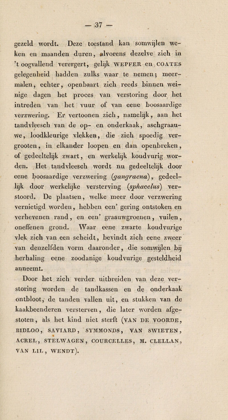 gezeld wordt. Deze toestand kan somwijlen we- ken en maanden duren , «Ivorens dezelve zich in ’t oogvallend verergert, gelijk wepfer en coates gelegenheid hadden zulks waar te nemen; meer¬ malen, echter, openbaart zich reeds binnen wei¬ nige dagen het proces van verstoring door het intreden van het vuur of van eene boosaardige verzwering. Er vertoonen zich, namelijk, aan het tandvleesch van de op- en onderkaak, aschgraau- we, loodkleurige vlekken, die zich spoedig ver- grooten, in elkander loopen en dan openbreken, of gedeeltelijk zwart, en werkelijk koud vurig wor¬ den. Het tandvleesch wordt nu gedeeltelijk door eene boosaardige verzwering (gangraena), gedeel¬ lijk door werkelijke versterving (sphacelus) ver¬ stoord. De plaatsen, welke meer door verzwering vernietigd worden, hebben een’ gering ontstoken en verhevenen rand, en een’ graauwgroenen, vuilen, onelfenen grond. Waar eene zwarte koud vurige vlek zich van een scheidt, bevindt zich eene zweer van denzelfden vorm daaronder, die somwijlen bij herhaling eene zoodanige koudvurige gesteldheid anneemt. Door het zich verder uitbreiden van deze ver¬ storing worden de tandkassen en de onderkaak ontbloot, de tanden vallen uit, en stukken van de kaakbeenderen versterven, die later worden afge¬ stoten, als het kind niet sterft (VAN DE VOORDE, BIDLOO, SAVIARD, SYMMONDS, VAN SWIETEN, % ACREL, STELWAGEN, COURCELLES, M. CLELLAN, VAN LIL, WENDT).