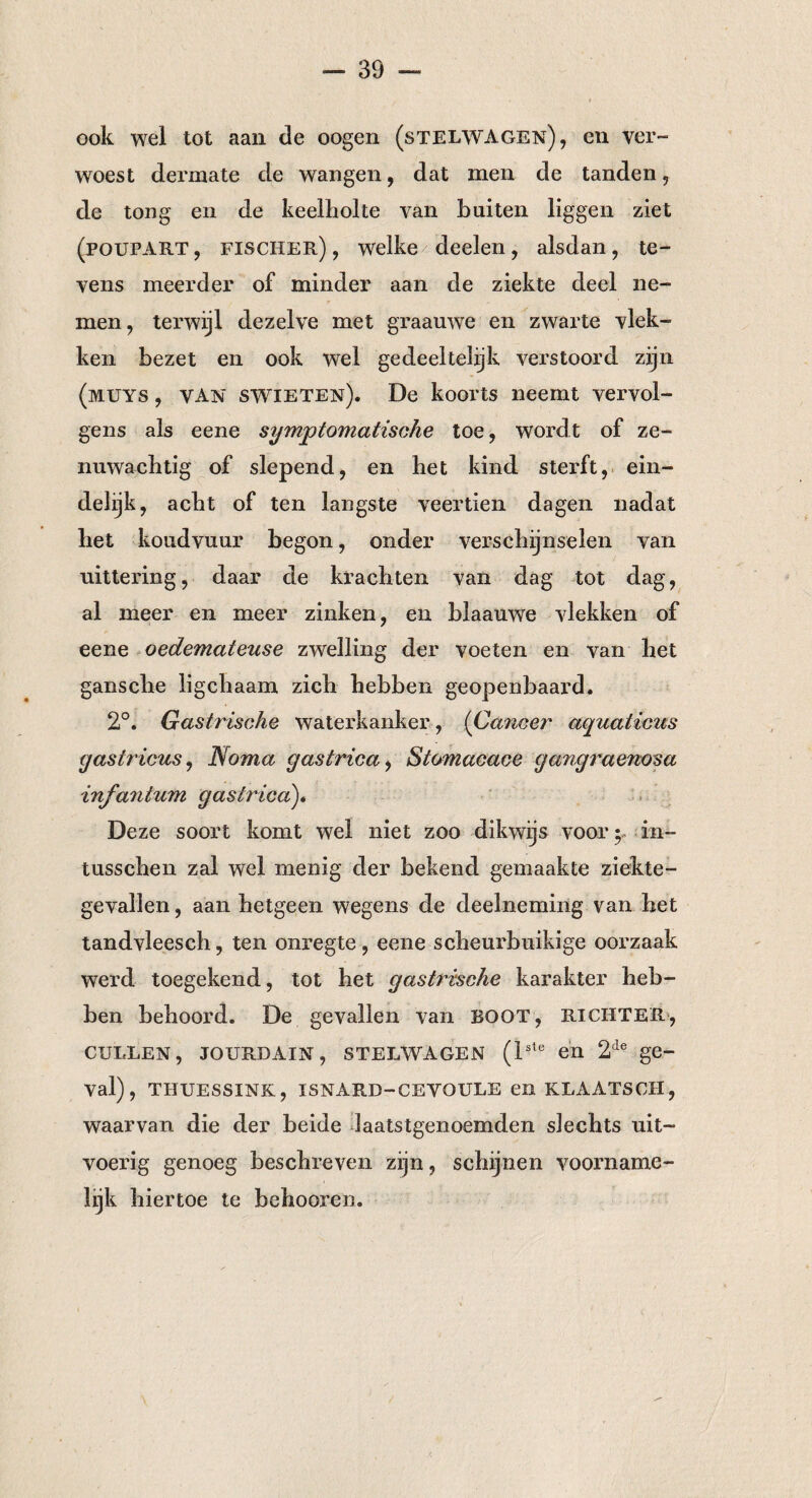 ook wel tot aan de oogen (stelwagen), en ver- woest dermate de wangen, dat men de tanden, de tong en de keelholte van buiten liggen ziet (poupart , fischer) , welke deelen, alsdan, te¬ vens meerder of minder aan de ziekte deel ne¬ men, terwijl dezelve met graauwe en zwarte vlek¬ ken bezet en ook wel gedeeltelijk verstoord zijn (muys , VAN swieten). De koorts neemt vervol¬ gens als eene symptomatische toe, wordt of ze¬ nuwachtig of slepend, en het kind sterft, ein¬ delijk, acht of ten langste veertien dagen nadat het koudvuur begon, onder verschijnselen van uittering, daar de krachten van dag tot dag, al meer en meer zinken, en blaauwe vlekken of eene oedemateuse zwelling der voeten en van het gansche ligchaam zich hebben geopenbaard. 2°. Gastrische waterkanker, (Cancer aquaticus (jastricus, Noma gastrica, Stomacace gangraenosa infantum gastrica). Deze soort komt wel niet zoo dikwijs voor5, in- tusschen zal wel menig der bekend gemaakte ziekte¬ gevallen, aan hetgeen wegens de deelneming van het tandvleesch, ten onregte, eene scheurbuikige oorzaak werd toegekend, tot het gastrische karakter heb¬ ben behoord. De gevallen van BOOT, richter, CULLEN, JOURDAIN, STELWAGEN (lste en 2de ge¬ val), THUESSINK, ISNARD—CEVOULE en KLAATSCII, waarvan die der beide laatstgenoemden slechts uit¬ voerig genoeg beschreven zijn, schijnen voorname¬ lijk hiertoe te behooren.