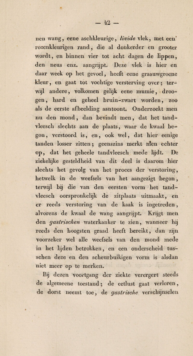 nen wang, eene aschkleurige, livide vlek, met een’ rozenkle urigen rand, die al donkerder en grooter wordt, en binnen vier tot acht dagen de lippen, den neus enz. aangrijpt. Deze vlek is hier en daar week op het gevoel, heeft eene graauwgroene kleur, en gaat tot vochtige versterving over • ter¬ wijl andere, volkomen gelijk eene mumie, droo- gen, hard en geheel bruin-zwart worden, zoo als de eerste afbeelding aantoont. Onderzoekt men nu den mond, dan bevindt men, dat het tand- vleesch slechts aan de plaats, waar de kwaal be¬ gon , verstoord is, en, ook wel, dat hier eenige tanden losser zitten • geenszins merkt nien echter op, dat het geheele tandvleesch mede lijdt. De ziekelijke gesteldheid van dit deel is daarom hier slechts het gevolg van het proces der verstoring, hetwelk in de weefsels van het aangezigt begon, terwijl bij die van den eersten vorm het tand¬ vleesch oorspronkelijk de zitplaats uitmaakt, en er reeds verstoring van de kaak is ingetreden, alvorens de kwaal de wang aangrijpt. Krijgt men den gastrischen waterkanker te zien, wanneer hij reeds den hoogsten graad heeft bereikt, dan zijn voorzeker wel alle weefsels van den mond mede in het lijden betrokken, en een onderscheid tus- schen deze en den scheurbuikigen vorm is alsdan niet meer op te merken. Bij dezen voortgang der ziekte verergert steeds de algemeene toestand; de eetlust gaat verloren, de dorst neemt toe, de gastrische verschijnselen »