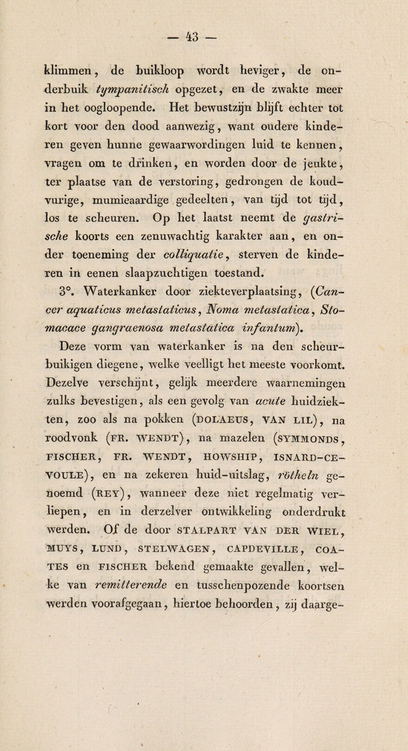 klimmen, de buikloop wordt heviger, de on¬ derbuik tymjpanitisch opgezet, en de zwakte meer in het oogloopende. Het bewustzijn blijft echter tot kort voor den dood aanwezig, want oudere kinde¬ ren geven hunne gewaarwordingen luid te kennen, vragen om te drinken, en worden door de jeukte, ter plaatse van de verstoring, gedrongen de koud- vurige, mumieaardige gedeelten, van tijd tot tijd, los te scheuren. Op het laatst neemt de gastri¬ sche koorts een zenuwachtig karakter aan, en on¬ der toeneming der colliquatie, sterven de kinde¬ ren in eenen slaapzuchtige!! toestand. 3°. Waterkanker door ziekteverplaatsing, (Can¬ cer aquaticus metastalicus, Noma metasiatica, Sto- macace gangraenosa metasiatica infantum). Deze vorm van waterkanker is na den scheur- buikigen diegene, welke veelligt het meeste voorkomt. Dezelve verschijnt, gelijk meerdere waarnemingen zulks bevestigen, als een gevolg van acute huidziek¬ ten, zoo als na pokken (dolaeus, van lil), na roodvonk (fr. wendt) , na mazelen (symmqnds , FISCHER, FR. WENDT, HOWSHIP, ISNARD-CE— VOULe), en na zekeren huid-uitslag, rotheln ge¬ noemd (rey) , wanneer deze niet regelmatig ver¬ liepen, en in derzelver ontwikkeling onderdrukt werden. Ojf de door stalpart van der wiel, MUYS, LUND, STELWAGEN, CAPDEVILLE, COA- TES en fischer bekend gemaakte gevallen, wel¬ ke van remitterende en tusschenpozende koortsen werden voorafgegaan, hiertoe behoorden, zij daarge-