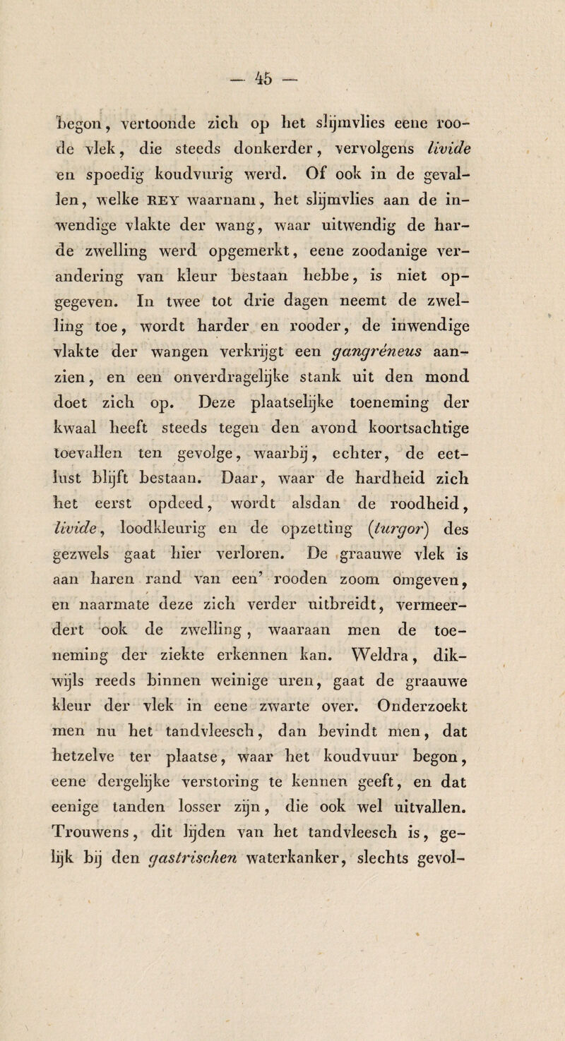 begon, vertoonde zicli op liet slijmvlies eene roo- de vlek, die steeds donkerder, vervolgens livide en spoedig koudvurig werd. Of ook in de geval¬ len, welke REY waarnam , het slijmvlies aan de in¬ wendige vlakte der wang, waar uitwendig de har¬ de zwelling werd opgemerkt, eene zoodanige ver¬ andering van kleur bestaan hebbe, is niet op¬ gegeven. In twee tot drie dagen neemt de zwel¬ ling toe, wordt harder en rooder, de inwendige vlakte der wangen verkrijgt een gangreneus aan¬ zien , en een onverdragelijke stank uit den mond doet zich op. Deze plaatselijke toeneming der kwaal beeft steeds tegen den avond koortsachtige toevallen ten gevolge, waarbij, echter, de eet¬ lust blijft bestaan. Daar, waar de hardheid zich het eerst opdeed, wordt alsdan de roodheid, livide, loodkleurig en de opzetting (turgoides gezwels gaat hier verloren. De graauwe vlek is aan haren rand van een’ rooden zoom omgeven, / 1 • * en naarmate deze zich verder uitbreidt, vermeer¬ dert ook de zwelling , waaraan men de toe¬ neming der ziekte erkennen kan. Weldra, dik¬ wijls reeds binnen weinige uren, gaat de graauwe kleur der vlek in eene zwarte over. Onderzoekt men nu het tandvleeseh, dan bevindt men, dat hetzelve ter plaatse, waar het koudvuur begon, eene dergelijke verstoring te kennen geeft, en dat eenige tanden losser zijn, die ook wel uitvallen. Trouwens, dit lijden van het tandvleeseh is, ge¬ lijk bij den gastrischen waterkanker, slechts gevol- ♦