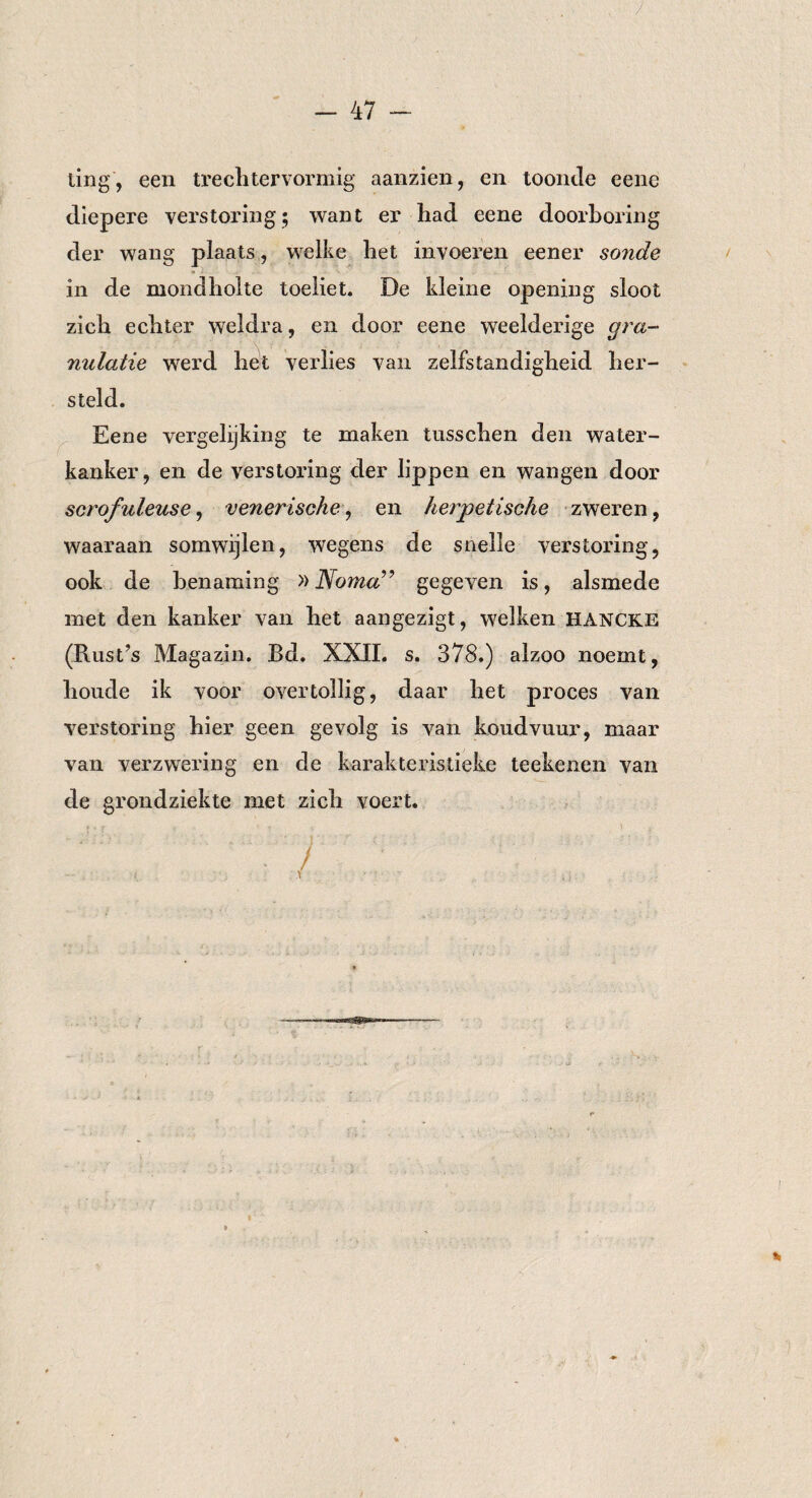 ting, een treclitervormig aanzien, en toonde eene diepere verstoring; want er liad eene doorboring der wang plaats, welke liet invoeren eener sonde in de mondholte toeliet. De kleine opening sloot zich echter weldra, en door eene weelderige gra¬ nulatie werd hét verlies van zelfstandigheid her¬ steld. Eene vergelijking te maken tusschen den water¬ kanker , en de verstoring der lippen en wangen door scrofuleuse, venerische, en herpetische zweren, waaraan somwijlen, wegens de snelle verstoring, ook de benaming »Nomagegeven is, alsmede met den kanker van het aangezigt, welken HANCKE (Rust’s Magazin. Bd. XXII. s. 378.) alzoo noemt, houde ik voor overtollig, daar het proces van verstoring hier geen gevolg is van koudvuur, maar van verzwering en de karakteristieke teekenen van de grondziekte met zich voert.