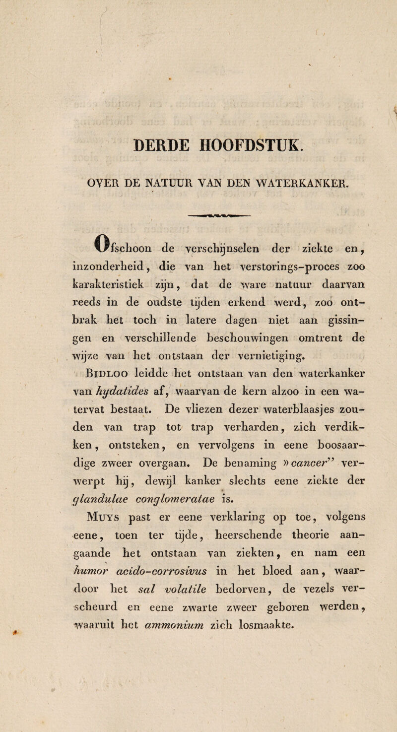 : .. v .V..; ^ - . . . r J,' , • : ' . DERDE HOOFDSTUK. OVER DE NATÜÜR VAN DEN WATERKANKER. / ' ' ' , ‘ ty' , ‘ . * *■ ? ‘ . i Ofschoon de verschijnselen der ziekte en, inzonderheid , die van het verstorings-proces zoo karakteristiek zijn, dat de ware natuur daarvan reeds in de oudste tijden erkend werd, zoo ont¬ brak het toch in latere dagen niet aan gissin¬ gen en verschillende beschouwingen omtrent de wijze van het ontstaan der vernietiging. Bidlqo leidde het ontstaan van den wateihanker van hydatides af, waarvan de kern alzoo in een wa¬ tervat bestaat. De vliezen dezer waterblaasjes zou¬ den van trap tot trap verharden, zich verdik¬ ken, ontsteken, en vervolgens in eene boosaar¬ dige zweer overgaan. De benaming »cancer9 ver¬ werpt hij, dewijl kanker slechts eene ziekte der cjlandulae conglomeratae is. Muys past er eene verklaring op toe, volgens eene, toen ter tijde, heerschende theorie aan¬ gaande het ontstaan van ziekten, en nam een «* humor acido-corrosivus in het bloed aan, waar¬ door het sal volatile bedorven, de vezels ver¬ scheurd en eene zwarte zweer geboren werden, waaruit het ammonium zich losmaakte.