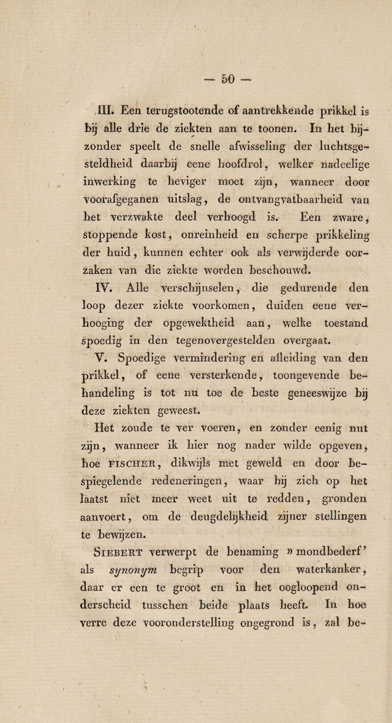 III. Een terugstootende of aantrekkende prikkel is bij alle drie de ziekten aan te toonen. In bet bij¬ zonder speelt de snelle afwisseling der luchtsge- steldbeid daarbij eene hoofdrol, welker nadeelige inwerking te heviger moet zijn, wanneer door voorafgeganen uitslag, de ontvangvatbaarheid van het verzwakte deel verhoogd is. Een zware, stoppende kost, onreinheid en scherpe prikkeling der hnid, kunnen echter ook als verwijderde oor¬ zaken van die ziekte worden beschouwd. IV. Alle verschijnselen, die gedurende den loop dezer ziekte voorkomen, duiden eene ver- hooging der opgewektheid aan, w?elke toestand spoedig in den tegenovergestelden overgaat. V. Spoedige vermindering en afleiding van den prikkel, of eene versterkende, toongevende be¬ handeling is tot nu toe de beste geneeswijze bij ! deze ziekten geweest. Het zoude te ver voeren, en zonder eenig nut zijn, wanneer ik hier nog nader wilde opgeven, hoe Fischer, dikwijls met geweld en door be¬ spiegelende redeneringen, waar hij zich op het laatst niet meer weet uit te redden, gronden aanvoert, om de deugdelijkheid zijner stellingen te bewijzen. Siebert verwerpt de benaming »mondbederf9 als synonym begrip voor den waterkanker, daar er een te groot en in het oogloopend on¬ derscheid tusschen beide plaats heeft. In hoe verre deze vooronderstelling ongegrond is, zal be-