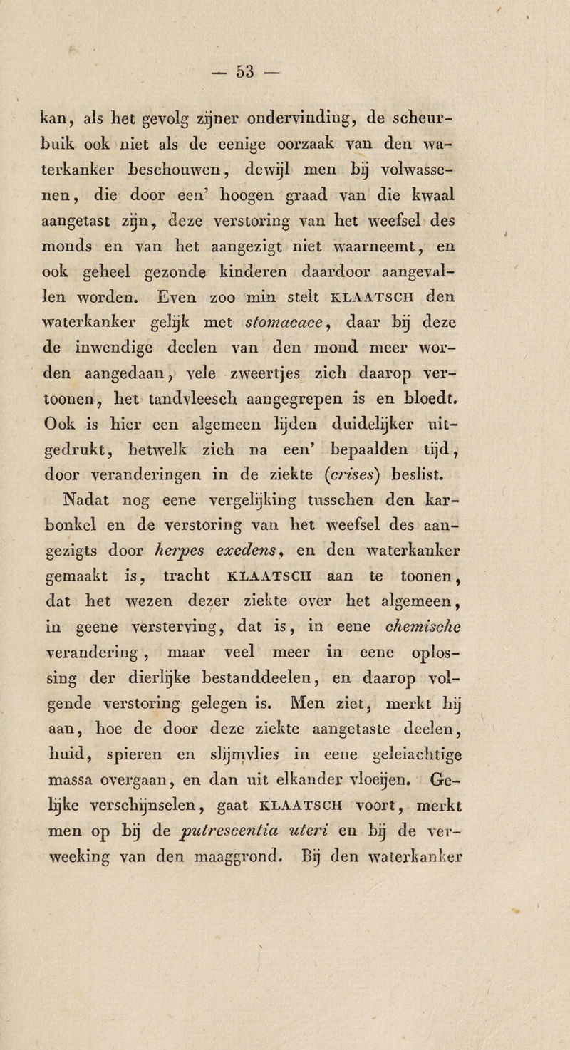 / — 53 - kan, als het gevolg zijner ondervinding, de scheur¬ buik ook niet als de eenige oorzaak van den wa¬ terkanker beschouwen, dewijl men bij volwasse¬ nen , die door een’ hoogen graad van die kwaal aangetast zijn, deze verstoring van het weefsel des monds en van het aangezigt niet waarneemt, en ook geheel gezonde kinderen daardoor aangeval¬ len worden. Even zoo min stelt klaatsch den waterkanker gelijk met stomacace, daar bij deze de inwendige deelen van den mond meer wor¬ den aangedaan, vele zweertjes zich daarop ver- toonen, het tandvleesch aangegrepen is en bloedt. Ook is hier een algemeen lijden duidelijker uit¬ gedrukt, hetwelk zich na een’ bepaalden tijd, door veranderingen in de ziekte (crises) beslist. Nadat nog eene vergelijking tusschen den kar¬ bonkel en de verstoring van het weefsel des aan- gezigts door herpes exeden$y en den waterkanker gemaakt is, tracht KLAATSCH aan te toonen, dat het wezen dezer ziekte over het algemeen, in geene versterving, dat is, in eene chemische verandering , maar veel meer in eene oplos¬ sing der dierlijke bestanddeelen, en daarop vol¬ gende verstoring gelegen is. Men ziet, merkt hij aan, hoe de door deze ziekte aangetaste deelen, huid, spieren en slijmvlies in eene geleiaelitige massa overgaan, en dan uit elkander vloeijen. Ge¬ lijke verschijnselen, gaat klaatsch voort, merkt men op bij de putrescentia uteri en bij de ver- weeking van den maaggrond. Bij den waterkanker