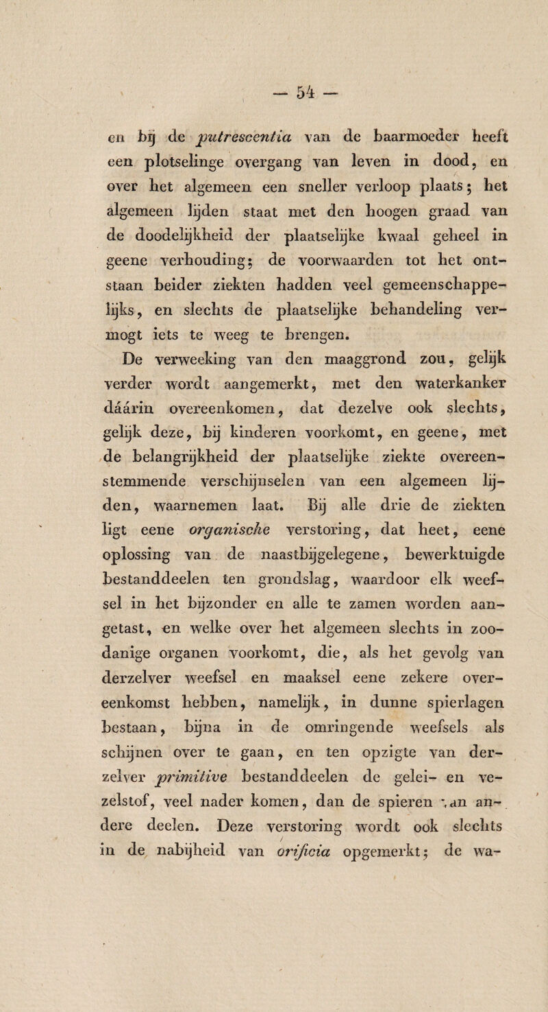\ cn bij de putrescentia van de baarmoeder heeft een plotselinge overgang van leven in dood, en over het algemeen een sneller verloop plaats; het algemeen lijden staat met den hoogen graad van de doodelijkheid der plaatselijke kwaal geheel in geene verhouding; de voorwaarden tot het ont¬ staan beider ziekten hadden veel gemeenschappe¬ lijks, en slechts de plaatselijke behandeling ver¬ mögt iets te weeg te brengen. De verweeking van den maaggrond zou, gelijk verder wordt aangemerkt, met den waterkanker daarin overeenkomen, dat dezelve ook slechts, gelijk deze, bij kinderen voorkomt, en geene, met de belangrijkheid der plaatselijke ziekte overeen¬ stemmende verschijnselen van een algemeen lij¬ den, waarnemen laat. Bij alle drie de ziekten ligt eene organische verstoring, dat heet, eene oplossing van de naastbij gelegene, bewerktuigde bestanddeelen ten grondslag, waardoor elk weef¬ sel in het bijzonder en alle te zamen worden aan¬ getast, en welke over het algemeen slechts in zoo¬ danige organen voorkomt, die, als het gevolg van derzelver weefsel en maaksel eene zekere over¬ eenkomst hebben, namelijk, in dunne spierlagen bestaan, bijna in de omringende weefsels als schijnen over te gaan, en ten opzigte van der¬ zelver primitive bestanddeelen de gelei- en ve¬ zelstof, veel nader komen, dan de spieren ~,an an¬ dere deelen. Deze verstoring wordt ook slechts in de nabijheid van orificia opgemerkt; de wa-