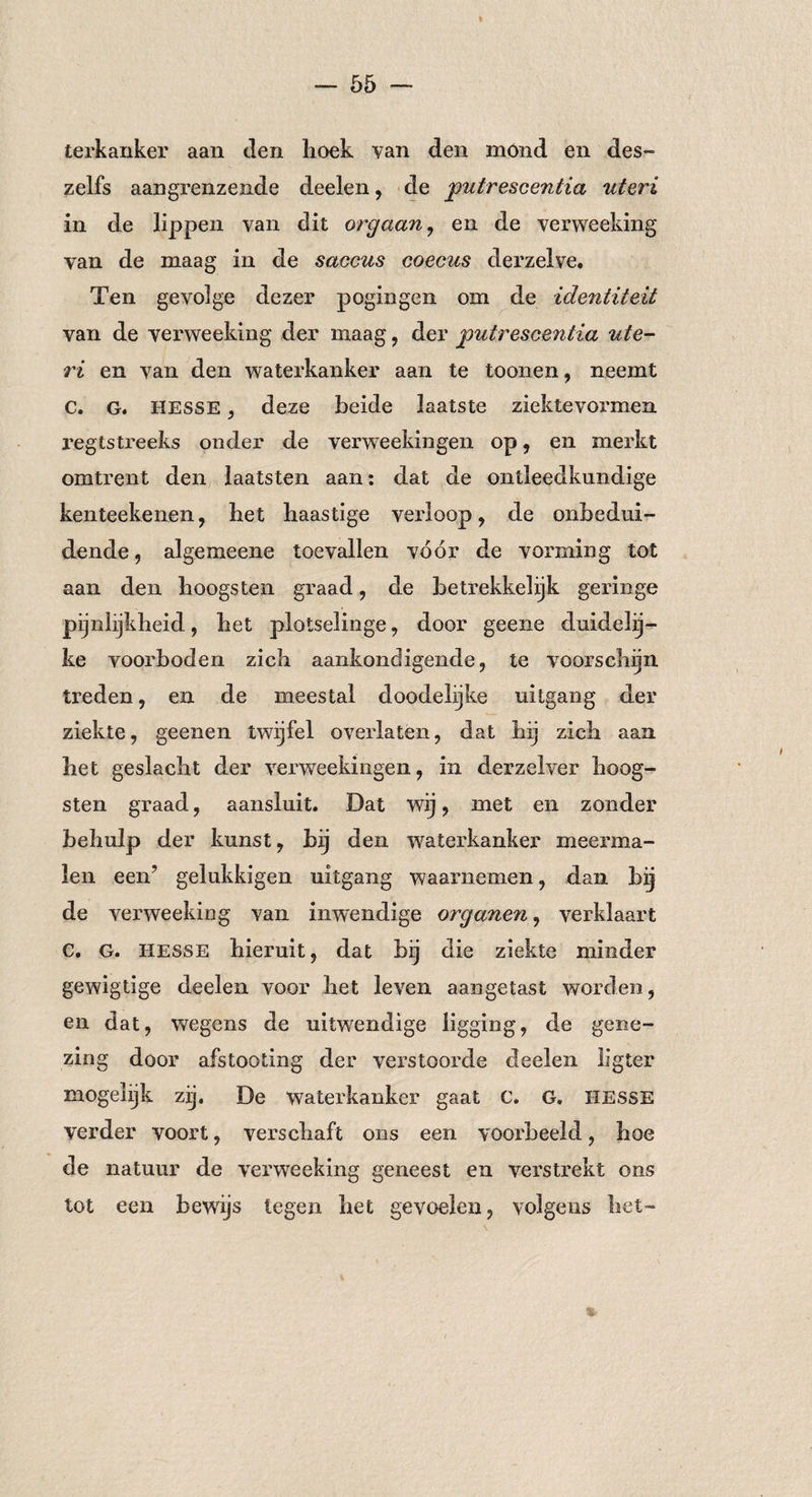 terkaiiker aan den lioek van den mond en des- zelfs aangrenzende deelen, de putrescentia uteri in de lippen van dit orgaan, en de verweeking van de maag in de saccus coecus derzelve. Ten gevolge dezer pogingen om de identiteit van de verweeking der maag , der putrescentia ute¬ ri en van den waterkanker aan te toonen, neemt c. g. Hesse , deze beide laatste ziektevormen regtstreeks onder de verweekingen op, en merkt omtrent den laatsten aan: dat de ontleedkundige kenteekenen, het haastige verloop, de onbedui¬ dende , algemeene toevallen vóór de vorming tot aan den hoogs ten graad, de betrekkelijk geringe pijnlijkheid, het plotselinge, door geene duidelij¬ ke voorboden zich aankondigende, te voorschijn treden, en de meestal doodelijke uitgang der ziekte, geenen twijfel overlaten, dat hij zich aan het geslacht der verweekingen, in derzelver hoog- sten graad, aansluit. Dat wij , met en zonder behulp der kunst, bij den waterkanker meerma¬ len een’ gelukkigen uitgang waarnemen, dan bij de verweeking van inwendige organen, verklaart C. G. Hesse hieruit, dat bij die ziekte minder gewigtige deelen voor het leven aangetast worden, en dat, wegens de uitwendige ligging, de gene¬ zing door afstooting der verstoorde deelen ligter mogelijk zij, De waterkanker gaat C. G. HESSE verder voort, verschaft ons een voorbeeld, hoe de natuur de verweeking geneest en verstrekt ons tot een bewijs legen het gevoelen, volgens het- %■