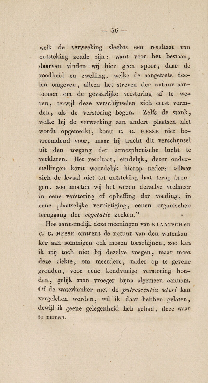 welk de Verweeking slechts een resultaat van ontsteking zonde zijn : wTant voor het bestaan, daarvan vinden wij hier geen spoor, daar de roodheid en zwelling, welke de aangetaste dee- len omgeven, alleen het streven der natuur aan- toonen om de gevaarlijke verstoring af te we¬ ren, terwijl deze verschijnselen zich eerst vorm¬ den , als de verstoring begon. Zelfs de stank, welke hij de verweeking aan andere plaatsen niet wordt opgemerkt, komt c. G. Hesse niet be¬ vreemdend voor, maar hij tracht dit verschijnsel uit den toegang der atmospherische lucht te verklaren. Het resultaat, eindelijk, dezer onder¬ stellingen komt woordelijk hierop neder: »Daar zich de kwaal niet tot ontsteking laat terug bren¬ gen , zoo moeten wij het wezen derzelve veelmeer in eene verstoring of opheffing der voeding, in eene plaatselijke vernietiging, eenen organischen teruggang der vegetatie zoeken.” Hoe aannemelijk deze meeningen van KLAATSCH en c. G. Hesse omtrent de natuur van den waterkan¬ ker aan sommigen ook mogen toeschijnen, zoo kan ik mg toch niet bij dezelve voegen, maar moet deze ziekte, om meerdere, nader op te gevene gronden, voor eene koudvurige verstoring hou¬ den, gelijk men vroeger bijna algemeen aannam. Of de waterkanker met de putrescentia ute?'i kan vergeleken worden, wil ik daar hebben gelaten, dewijl ik geene gelegenheid heb gehad, deze waar te nemen.