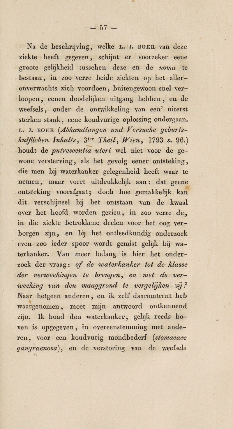 Na de beschrijving, welke L. J. boer van deze ziekte beeft gegeven, schijnt er voorzeker eene groote gelijkheid tusschen deze en de noma te bestaan, in zoo verre beide ziekten op het aller¬ onverwachts zich voordoen, buitengewoon snel ver- loopen, eenen doodelijken uitgang hebben, en de weefsels, onder de ontwikkeling van een5 uiterst sterken stank, eene koudvurige oplossing ondergaan. L. J. boer (Abhandlungen und Versuche gehurts- hulßichen Inhalts, 3ter Theilj Wien, 1793 s. 96.) houdt de gputrescentia uteri wel niet voor de ge¬ wone versterving, als het gevolg eener ontsteking, die men bij waterkanker gelegenheid heeft waar te nemen, maar voert uitdrukkelijk aan: dat geene ontsteking voorafgaat* doch hoe gemakkelijk kan dit verschijnsel bij het ontstaan van de kwaal over het hoofd worden gezien, in zoo verre de, in die ziekte betrokkene deelen voor het oog ver¬ borgen zijn, en bij het ontleedkundig onderzoek even zoo ieder spoor wordt gemist gelijk bij wa¬ terkanker. Van meer belang is hier het onder¬ zoek der vraag: of de waterkanker tot de klasse der verweekingen te brengen, en met de ver- weeking van den maaggrond te vergelijken %ij ? Naar hetgeen anderen, en ik zelf daaromtrent heb waargenomen, moet mijn antwoord ontkennend zijn. Ik houd den waterkanker, gelijk reeds bo¬ ven is opgegeven, in overeenstemming met ande¬ ren, voor een koudvurig mondbederf (stomacace gangraenosa), en de verstoring van de weefsels