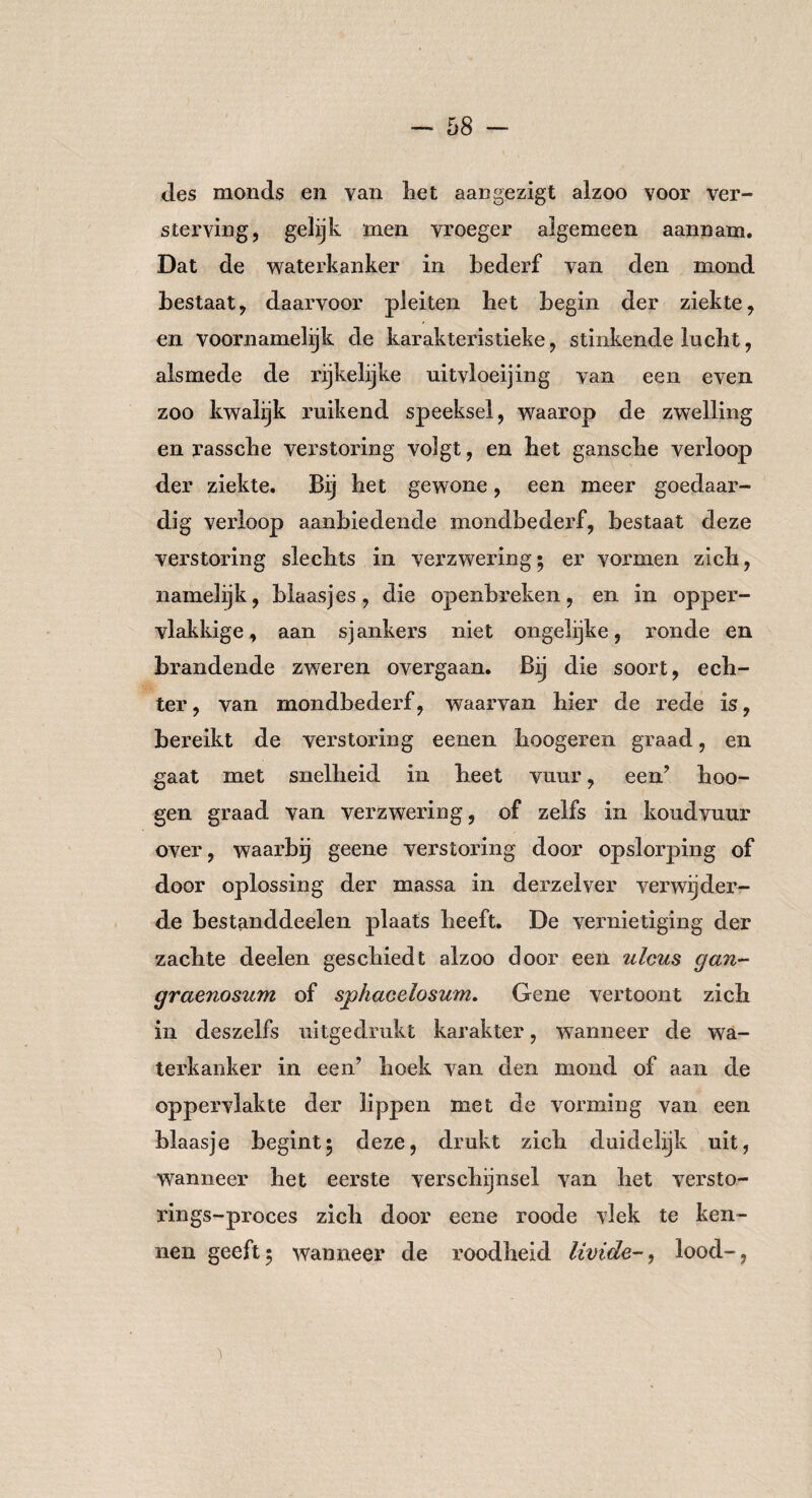 des monds en van het aangezigt alzoo voor ver¬ sterving, gelijk men vroeger algemeen aannam. Dat de waterkanker in bederf van den mond bestaat, daarvoor pleiten bet begin der ziekte, en voornamelijk de karakteristieke, stinkende lucht, alsmede de rijkelijke uitvloeijing van een even zoo kwalijk ruikend speeksel, waarop de zwelling en rassche verstoring volgt, en bet gansche verloop der ziekte. Bij het gewone, een meer goedaar¬ dig verloop aanbiedende mondbederf, bestaat deze verstoring slechts in verzwering; er vormen zich, namelijk, blaasjes, die openbreken, en in opper¬ vlakkige , aan sj ankers niet ongelijke, ronde en brandende zweren overgaan. Bij die soort, ech¬ ter, van mondbederf, waarvan hier de rede is, bereikt de verstoring eenen hoogeren graad, en gaat met snelheid in heet vuur, een’ hoo- gen graad van verzwering, of zelfs in koudvuur over, waarbij geene verstoring door opslorping of door oplossing der massa in derzelver verwijder¬ de bestanddeelen plaats heeft. De vernietiging der zachte deelen geschiedt alzoo door een uleus gan¬ graenosum of sphacelosum. Gene vertoont zich in deszelfs uitgedrukt karakter, wanneer de wa¬ terkanker in een’ hoek van den mond of aan de oppervlakte der lippen met de vorming van een blaasje begint; deze, drukt zich duidelijk uit, wanneer het eerste verschijnsel van het versto- rings-proces zich door eene roode vlek te ken¬ nen geeft; wanneer de roodheid livide-, lood-,