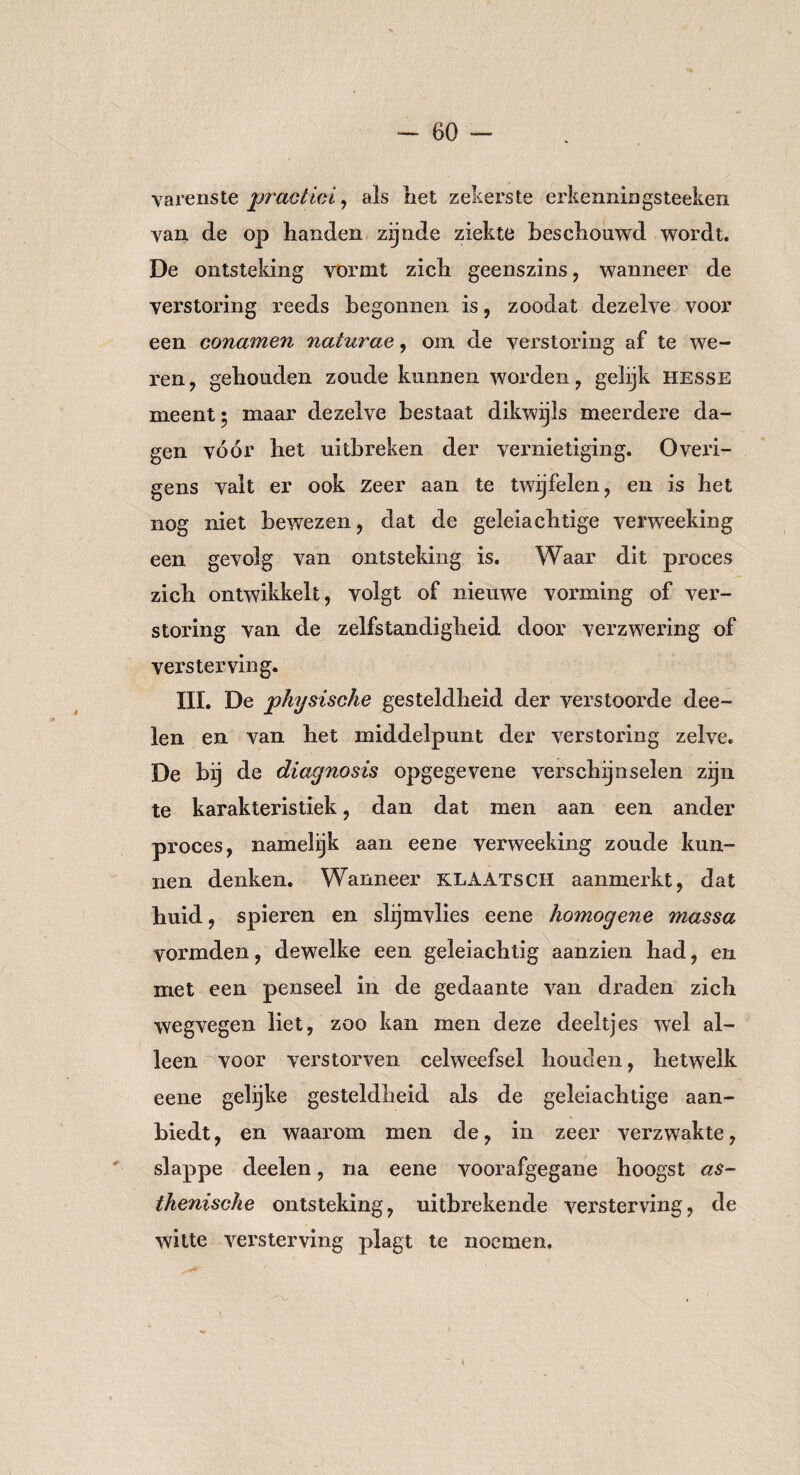 varens te practici, als het zekerste erkenningsteeken van de op handen zijnde ziekte beschouwd wordt. De ontsteking vormt zich geenszins, wanneer de verstoring reeds begonnen is, zoodat dezelve voor een conamen naturae, om de verstoring af te we¬ ren, gehouden zoude kunnen worden, gelijk Hesse meent; maar dezelve bestaat dikwijls meerdere da¬ gen vóór het uitbreken der vernietiging. Overi¬ gens valt er ook zeer aan te twijfelen, en is het nog niet bewezen, dat de geleiachtige verweeking een gevolg van ontsteking is. Waar dit proces zich ontwikkelt, volgt of nieuwe vorming of ver¬ storing van de zelfstandigheid door verzwering of versterving. III. De physische gesteldheid der verstoorde dee- len en van het middelpunt der verstoring zelve. De bij de diagnosis opgegevene verschijnselen zijn te karakteristiek, dan dat men aan een ander proces, namelijk aan eene verweeking zoude kun¬ nen denken. Wanneer klaatsch aanmerkt, dat huid, spieren en slijmvlies eene homogene massa vormden, dewelke een geleiachtig aanzien had, en met een penseel in de gedaante van draden zich wegvegen liet, zoo kan men deze deeltjes wel al¬ leen voor verstorven celweefsel houden, hetwelk eene gelijke gesteldheid als de geleiachtige aan¬ biedt, en waarom men de, in zeer verzwakte, slappe deelen, na eene voorafgegane hoogst as¬ thenische ontsteking, uitbrekende versterving, de witte versterving plagt te noemen.