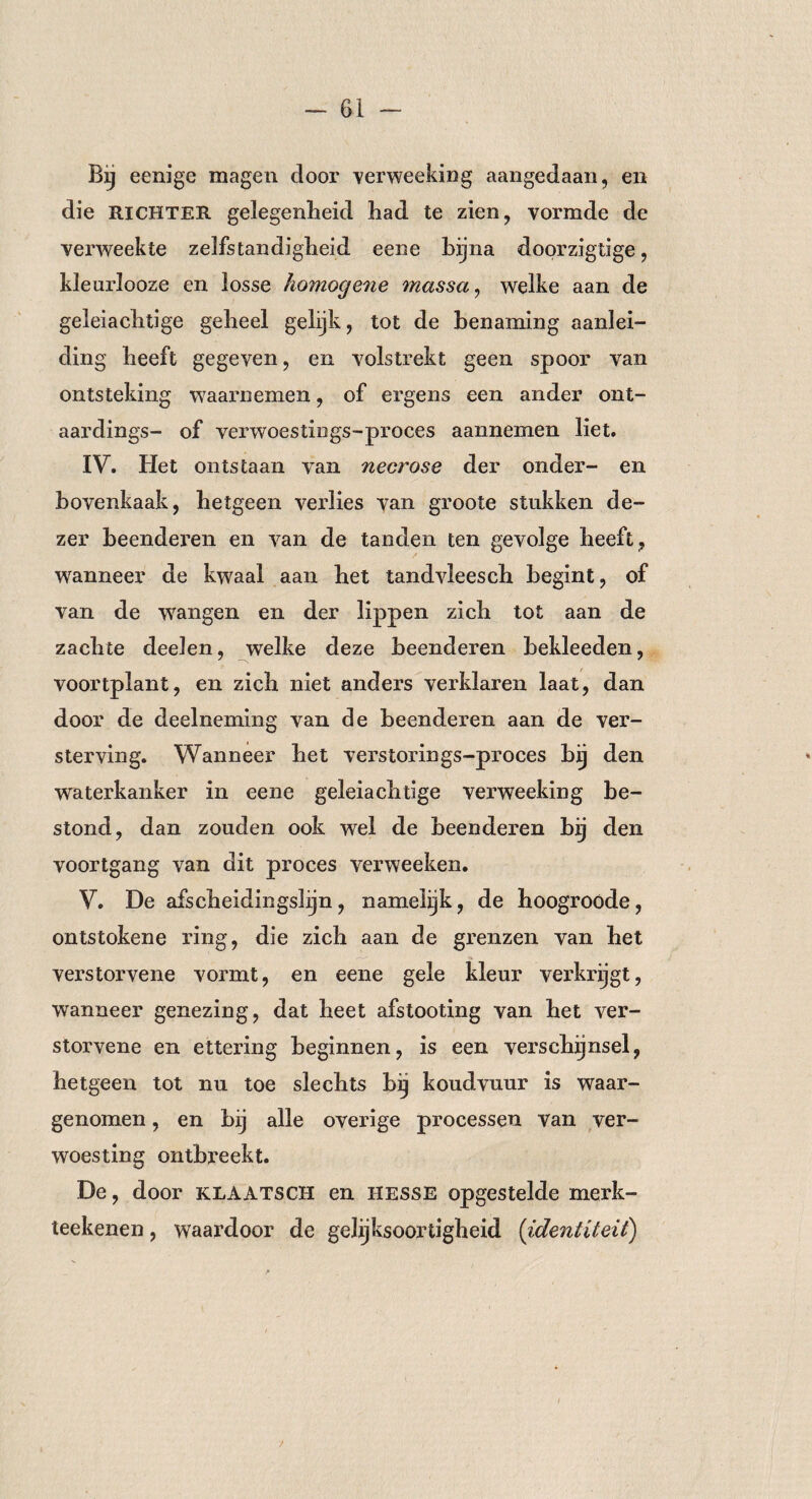 Bij eenige magen door verweeking aangedaan, en die RICHTER gelegenheid had te zien, vormde de verweekte zelfstandigheid eene bijna doorzigtige, kleurlooze en losse homogene massa, welke aan de geleiachtige geheel gelijk, tot de benaming aanlei¬ ding heeft gegeven, en volstrekt geen spoor van ontsteking waarnemen, of ergens een ander ont- aardings- of verwoestings-proces aannemen liet. IV. Het ontstaan van necrose der onder- en bovenkaak, hetgeen verlies van groote stukken de¬ zer beenderen en van de tanden ten gevolge heeft, wanneer de kwaal aan het tandvleesch begint, of van de wangen en der lippen zich tot aan de zachte deelen, welke deze beenderen bekleeden, voortplant, en zich niet anders verklaren laat, dan door de deelneming van de beenderen aan de ver¬ sterving. Wanneer het verstorings-proces bij den waterkanker in eene geleiachtige verweeking be¬ stond, dan zouden ook wel de beenderen bij den voortgang van dit proces verweeken. V. De afscheidingslijn, namelijk, de hoogroode, ontstokene ring, die zich aan de grenzen van het verstorvene vormt, en eene gele kleur verkrijgt, wanneer genezing, dat heet afstooting van het ver¬ storvene en ettering beginnen, is een verschijnsel, hetgeen tot nu toe slechts bij koudvuur is waar¬ genomen , en bij alle overige processen van ver¬ woesting ontbreekt. De, door klaatsch en HESSE opgestelde merk- teekenen , waardoor de gelijksoortigheid (identiteit)