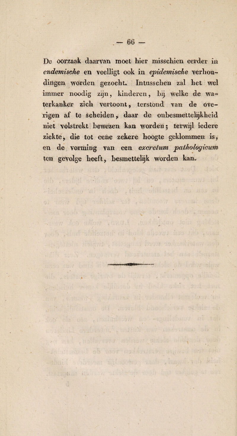 Dc oorzaak daarvan moet hier misschien eerder in endemische en veelligt ook in epidemische verhou¬ dingen worden gezocht. Intusschen zal het wel immer noodig zijn, kinderen, bij welke de wa¬ terkanker zich vertoont, terstond van de ove¬ rigen af te scheiden, daar de onbesmettelijkheid niet volstrekt bewezen kan worden* terwijl iedere ziekte, die tot eene zekere hoogte geklommen is, en de vorming van een excretum pathologicum ten gevolge heeft, besmettelijk worden kam