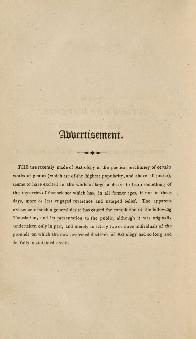 SUfoerttsemmt. THE use recently made of Astrology in the poetical machinery of certain works of genius (which are of the highest popularity, and above all praise), seems to have excited in the world at large a desire to learn something of the mysteries of that science which has, in all former ages, if not in these days, more or less engaged reverence and usurped belief. The apparent existence of such a general desire has caused the completion of the following Translation, and its presentation to the public; although it was originally undertaken only in part, and merely to satisfy two or three individuals of the grounds on which the now neglected doctrines of Astrology had so long and So fully maintained credit.