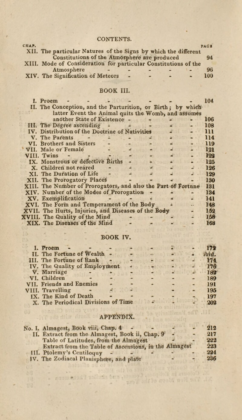 CONTENTS. CHAP. PACI XII. The particular Natures of the Signs by which the different Constitutions of the Atmosphere are produced 94 XIII. Mode of Consideration for particular Constitutions of the Atmosphere - - - - 96 XIV. The Signification of Meteors - - - 100 BOOK III. I. Proem ------- II. The Conception, and the Parturition, or Birth; by which latter Event the Animal quits the Womb, and assumes another State of Existence - III. The Degree ascending - IV. Distribution of the Doctrine of Nativities V. The Parents ------ VI. Brothers and Sisters - ' VII. Male or Female - -i VIII. Twins - IX. Monstrous or defective Births - X. Children not reared - - XI. The Duration of Life - - XII. The Prorogatory Places ----- XIII. The Number of Prorogators, and also the Part of Fortune XIV. Number of the Modes of,Prorogation - XV. Exemplification ----- XVI. The Form and Temperament of the Body XVII. The Hurts, Injuries, and Diseases of the Body XVIII. The Quality of the Mind - XIX. The Diseases of the Mind .... BOOK IV. 104 106 108 111 114 119 121 122 125 126 129 130 131 134 141 148 152 158 168 I. Proem - 17» II. The Fortune of Wealth ibid. III. The Fortune of Rank ----- 174 IV. The Quality of Employment - 176 V. Marriage - - - - - -'182 VI. Children - - - - - - 189 VII. Friends and Enemies ----- 191 VIII. Travelling - - - 195 IX. The Kind of Death ----- 197 X. The Periodical Divisions of Time - - - 202 APPENDIX. No. I. Almagest, Book viii, Chap. 4 - - - 212 II. Extract from the Almagest, Book ii, Chap. 9 - - 217 Table of Latitudes, from the Almagest - - 222 Extract from the Table of Ascensions, in the Almagest 223 III. Ptolemy’s Centiloquy ----- 224 IV. The Zodiacal Planisphere, and plate - * 236