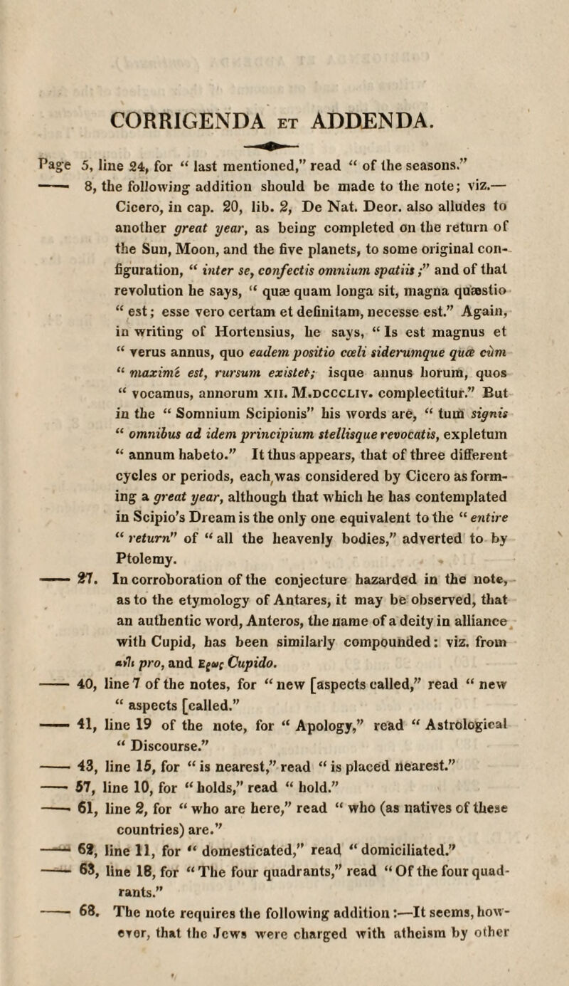 CORRIGENDA et ADDENDA. Page 5, line 24, for “ last mentioned,” read “ of the seasons.” -- 8, the following addition should be made to the note; viz.— Cicero, in cap. 20, lib. 2, De Nat. Deor. also alludes to another great year, as being completed on the return of the Sun, Moon, and the five planets, to some original con¬ figuration, “ inter se, confectis omnium spatiis;” and of that revolution he says, “ quae quam longa sit, magna quaestio “ est; esse vero certam et definitam, necesse est.” Again, in writing of Hortensius, he says, “ Is est magnus et “ verus annus, quo eadem positio cceli siderumque qua cum “ maxim t est, rursum existet·; isque annus liorum, quos “ vocamus, annorum xii. M.dcccliv. complectitur.” But in the “ Somnium Scipionis” his words are, “ turn signis “ omnibus ad idem principium stellisque revocatis, expletum “ annum habeto.” It thus appears, that of three different cycles or periods, each,was considered by Cicero as form¬ ing a great year, although that w hich he has contemplated in Scipio’s Dream is the only one equivalent to the “ entire “ return of “ all the heavenly bodies, adverted to by Ptolemy. ■' 27. In corroboration of the conjecture hazarded in the note, as to the etymology of Antares, it may be observed, that an authentic word, Anteros, the name of a deity in alliance with Cupid, has been similarly compounded: viz. from «>7» pro, and Cupido. - 40, line 7 of the notes, for “ new [aspects called,” read “ new “ aspects [called.” — 41, line 19 of the note, for “ Apology,” read “ Astrological “ Discourse.” - 43, line 15, for “ is nearest,” read “ is placed nearest.” -- 57, line 10, for “ holds,” read “ hold.” —— 61, line 2, for “ who are here,” read “ who (as natives of these countries) are.” —62, line 11, for “ domesticated,” read “domiciliated.” - 63, line 18, for “The four quadrants,” read “ Of the four quad¬ rants.” -68. The note requires the following addition:—It seems, how ¬ ever, that the Jews wrere charged with atheism by other