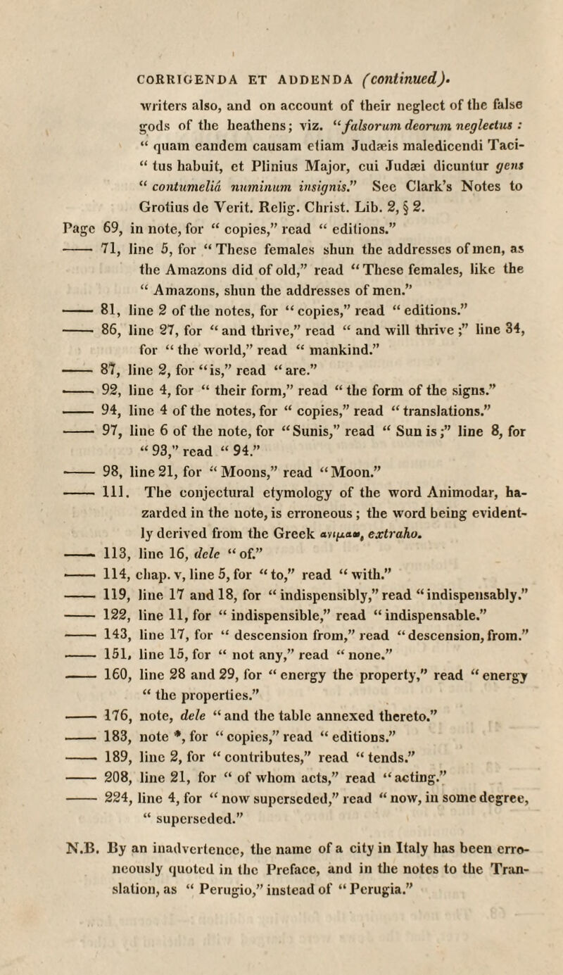 CORRIGENDA ET ADDENDA (continued)· writers also, and on account of tbeir neglect of the false gods of the heathens; viz. “falsorum deorurn neglectut: “ quam eandem causam etiam Judaeis maledicendi Taci- “ tus habuit, et Plinius Major, cui Judasi dicuntur gens “ contumelia numinum insignis.” See Clark’s Notes to Grotius de Verit. Relig. Christ. Lib. 2, § 2. Page 69, in note, for “ copies,” read “ editions.” -- 71, line 5, for “These females shun the addresses of men, as the Amazons did of old,” read “ These females, like the “ Amazons, shun the addresses of men.” - 81, line 2 of the notes, for “copies,” read “editions.” - 86, line 27, for “ and thrive,” read “ and λνϋΐ thrive line 34, for “ the world,” read “ mankind.” - 87, line 2, for “is,” read “are.” ■ - 92, line 4, for “ their form,” read “ the form of the signs.” - 94, line 4 of the notes, for “ copies,” read “ translations.” - 97, line 6 of the note, for “Sunis,” read “ Sun is;” line 8, for “93,” read “94.” ■ - 98, line 21, for “Moons,” read “Moon.” - 111. The conjectural etymology of the word Animodar, ha¬ zarded in the note, is erroneous ; the word being evident¬ ly derived from the Greek ανιμαω, extraho. - 113, line 16, dele “of.” - 114, chap, v, line 5, for “to,” read “with.” - 119, line 17 and 18, for “ indispeusibly,” read “indispensably. - 122, line 11, for “ indispensable,” read “indispensable.” - 143, line 17, for “ descension from,” read “ descension, from.” - 151, line 15, for “ not any,” read “none.” - 160, line 28 and 29, for “ energy the property,” read “ energy “ the properties.” - 176, note, dele “and the table annexed thereto.” - 183, note *, for “ copies,” read “editions.” - 189, line 2, for “ contributes,” read “ tends.” - 208, line 21, for “ of whom acts,” read “acting.” - 224, line 4, for “ now superseded,” read “ now, in some degree, “ superseded.” N.B. By an inadvertence, the name of a city in Italy lias been erro¬ neously quoted in the Preface, and in the notes to the Tran¬ slation, as “ Perugio,” instead of “ Perugia.”