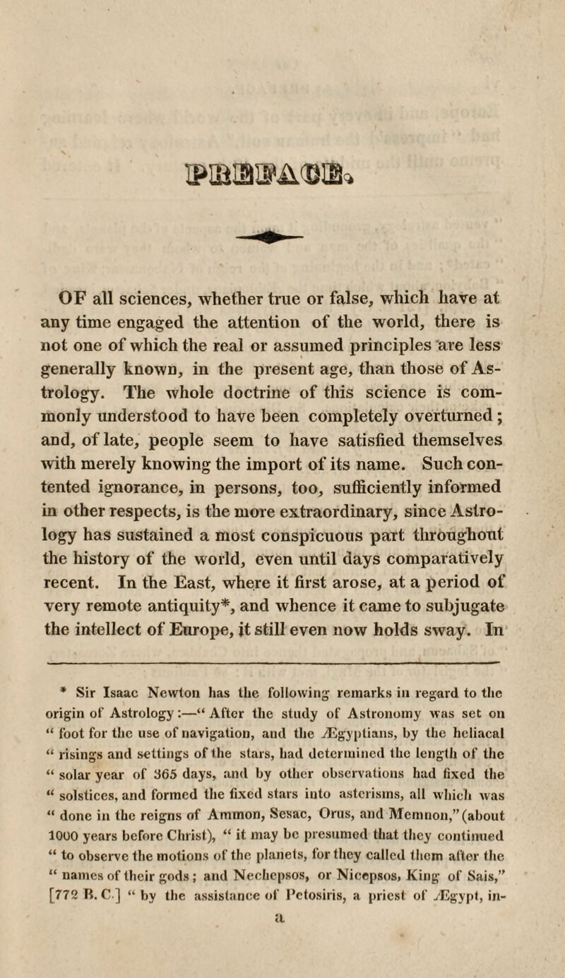 ΦΒΙΒΦΔΦΒ» OF all sciences, whether true or false, which have at any time engaged the attention of the world, there is not one of which the real or assumed principles are less generally known, in the present age, than those of As¬ trology. The whole doctrine of this science is com¬ monly understood to have been completely overturned; and, of late, people seem to have satisfied themselves with merely knowing the import of its name. Such con¬ tented ignorance, in persons, too, sufficiently informed in other respects, is the more extraordinary, since Astro¬ logy has sustained a most conspicuous part throughout the history of the world, even until days comparatively recent. In the East, where it first arose, at a period of very remote antiquity*, and whence it came to subjugate the intellect of Europe, it still even now holds sway. In * Sir Isaac Newton has the following remarks in regard to the origin of Astrology:—“After the study of Astronomy was set on “ foot for the use of navigation, and the ^Egyptians, by the heliacal “ risings and settings of the stars, had determined the length of the “ solar year of 365 days, and by other observations had fixed the “ solstices, and formed the fixed stars into astcrisms, all which was “ done in the reigns of Ammon, Sesac, Orus, and Memnon,” (about 1000 years before Christ), “ it may be presumed that they continued “ to observe the motions of the planets, for they called them after the “ names of their gods; and Nechcpsos, or Nicepsos, King of Sais,” [772 Tt. C ] “ by the assistance of Petosiris, a priest of ./Egypt, in- a