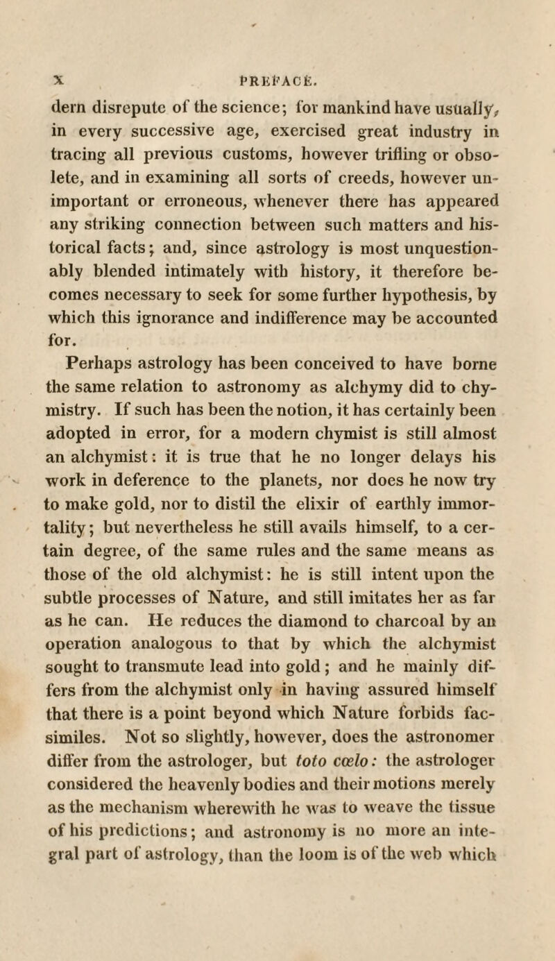 (lern disrepute of the science; for mankind have usually, in every successive age, exercised great industry in tracing all previous customs, however trifling or obso¬ lete, and in examining all sorts of creeds, however un¬ important or erroneous, whenever there has appeared any striking connection between such matters and his¬ torical facts; and, since astrology is most unquestion¬ ably blended intimately with history, it therefore be¬ comes necessary to seek for some further hypothesis, by which this ignorance and indifference may be accounted for. Perhaps astrology has been conceived to have borne the same relation to astronomy as alchymy did to chy- mistry. If such has been the notion, it has certainly been adopted in error, for a modern chymist is still almost an alchymist: it is true that he no longer delays his work in deference to the planets, nor does he now try to make gold, nor to distil the elixir of earthly immor¬ tality ; but nevertheless he still avails himself, to a cer¬ tain degree, of the same rules and the same means as those of the old alchymist: he is still intent upon the subtle processes of Nature, and still imitates her as far as he can. He reduces the diamond to charcoal by an operation analogous to that by which the alchymist sought to transmute lead into gold; and he mainly dif¬ fers from the alchymist only in having assured himself that there is a point beyond which Nature forbids fac¬ similes. Not so slightly, however, does the astronomer differ from the astrologer, but toto ccelo: the astrologer considered the heavenly bodies and their motions merely as the mechanism wherewith he was to weave the t issue of his predictions; and astronomy is no more an inte¬ gral part of astrology, than the loom is of the web which