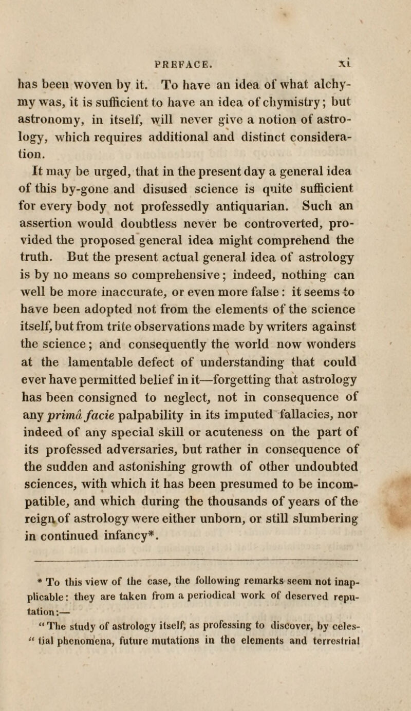 has been woven by it. To have an idea of what alchy- mv was, it is sufficient to have an idea of cliymistry; but astronomy, in itself, will never give a notion of astro- % logy, which requires additional and distinct considera¬ tion. It may be urged, that in the present day a general idea of this by-gone and disused science is quite sufficient for every body not professedly antiquarian. Such an assertion would doubtless never be controverted, pro¬ vided the proposed general idea might comprehend the truth. But the present actual general idea of astrology is by no means so comprehensive; indeed, nothing can well be more inaccurate, or even more false: it seems to have been adopted not from the elements of the science itself, but from trite observations made by writers against the science; and consequently the world now wonders at the lamentable defect of understanding that could ever have permitted belief in it—forgetting that astrology has been consigned to neglect, not in consequence of any primu facie palpability in its imputed fallacies, nor indeed of any special skill or acuteness on the part of its professed adversaries, but rather in consequence of the sudden and astonishing growth of other undoubted sciences, with which it has been presumed to be incom¬ patible, and which during the thousands of years of the reign of astrology were either unborn, or still slumbering in continued infancy*. * To this view of the case, the following remarks seem not inap¬ plicable : they are taken from a periodical work of deserved repu¬ tation:— “ The study of astrology itself, as professing to discover, by celes- “ tial phenomena, future mutations in the elements and terrestrial