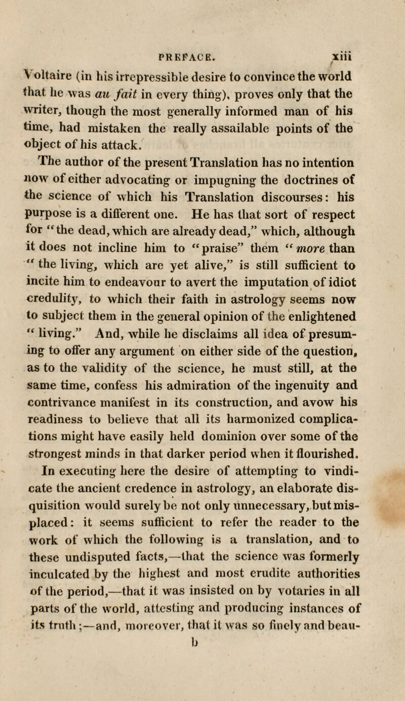 f V oltaire (in his irrepressible desire to convince the world that lie was au fait in every thing), proves only that the writer, though the most generally informed man of his time, had mistaken the really assailable points of the object of his attack. The author of the present Translation has no intention now of either advocating or impugning the doctrines of the science of which his Translation discourses: his purpose is a different one. He has that sort of respect tor “the dead, which are already dead,” which, although it does not incline him to “praise” them “more than “ the living, which are yet alive,” is still sufficient to incite him to endeavour to avert the imputation of idiot credulity, to which their faith in astrology seems now to subject them in the general opinion of the enlightened “ living.” And, while he disclaims all idea of presum¬ ing to offer any argument on either side of the question, as to the validity of the science, he must still, at the same time, confess his admiration of the ingenuity and contrivance manifest in its construction, and avow his Teadiness to believe that all its harmonized complica¬ tions might have easily held dominion over some of the strongest minds in that darker period when it flourished. In executing here the desire of attempting to vindi¬ cate the ancient credence in astrology, an elaborate dis¬ quisition would surely be not only unnecessary, but mis¬ placed: it seems sufficient to refer the reader to the work of which the following is a translation, and to these undisputed facts,—that the science was formerly inculcated by the highest and most erudite authorities of the period,—that it was insisted on by votaries in all parts of the world, attesting and producing instances of its truthand, moreover, that it was so finely and beau- b