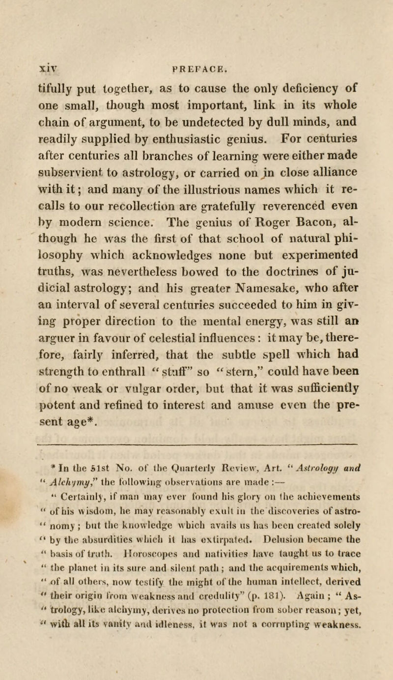 tifully put together, as to cause the only deficiency of one small, though most important, link in its whole chain of argument, to be undetected by dull minds, and readily supplied by enthusiastic genius. For centuries after centuries all branches of learning were either made subservient to astrology, or carried on m close alliance with it; and many of the illustrious names which it re¬ calls to our recollection are gratefully reverenced even by modern science. The genius of Roger Bacon, al¬ though he was the first of that school of natural phi¬ losophy which acknowledges none but experimented truths, was nevertheless bowed to the doctrines of ju¬ dicial astrology; and his greater Namesake, who after an interval of several centuries succeeded to him in giv¬ ing proper direction to the mental energy, was still an arguer in favour of celestial influences: it may be, there¬ fore, fairly inferred, that the subtle spell which had strength to enthrall “ stutf” so “ stern,” could have been of no weak or vulgar order, but that it was sufficiently potent and refined to interest and amuse even the pre¬ sent age*. * In tlic Slst No. of the Quarterly Review, Art. “Astrology and “ Alch'/my,” the following observations are made :— “ Certainly, if man may ever found his glory on the achievements “ ofhis wisdom, he may reasonably exult in the discoveries ofastro- “ nomy ; but the knowledge which avails us has been created solely “ by the absurdities which it has extirpated. Delusion became the “ basis of truth. Horoscopes and nativities have taught us to trace “ the planet in its sure and silent path; and the acquirements which, “ of all others, now testify the might of the human intellect, derived  their origin from weakness and credulity” (p. 181). Again ; “ As- “ trology, like alchymy, derives no protection from sober reason; yet, “ with all its vanity and idleness, it was not a corrupting weakness.