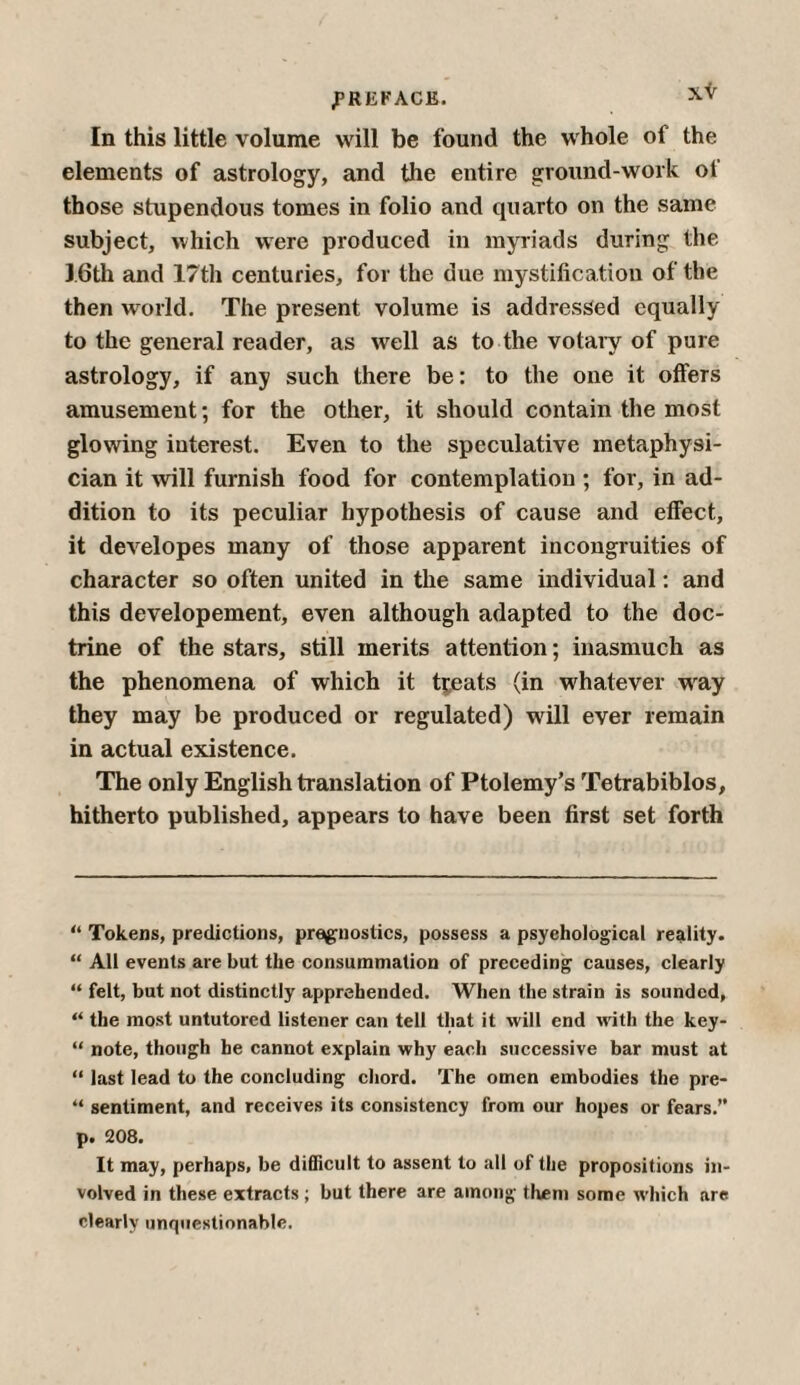 In this little volume will be found the whole of the elements of astrology, and the entire ground-work of those stupendous tomes in folio and quarto on the same subject, which were produced in myriads during the 16th and 17th centuries, for the due mystification of the then world. The present volume is addressed equally to the general reader, as wrell as to the votary of pure astrology, if any such there be: to the one it offers amusement; for the other, it should contain the most glowing interest. Even to the speculative metaphysi¬ cian it will furnish food for contemplation ; for, in ad¬ dition to its peculiar hypothesis of cause and effect, it developes many of those apparent incongruities of character so often united in the same individual: and this developement, even although adapted to the doc¬ trine of the stars, still merits attention; inasmuch as the phenomena of which it treats (in whatever way they may be produced or regulated) will ever remain in actual existence. The only English translation of Ptolemy’s Tetrabiblos, hitherto published, appears to have been first set forth “ Tokens, predictions, pre^nostics, possess a psychological reality. “ All events are but the consummation of preceding causes, clearly “ felt, but not distinctly apprehended. When the strain is sounded, “ the most untutored listener can tell that it will end with the key- “ note, though he cannot explain why each successive bar must at “ last lead to the concluding chord. The omen embodies the pre- “ sentiment, and receives its consistency from our hopes or fears.” p. 208. It may, perhaps, be difficult to assent to all of the propositions in¬ volved in these extracts ; but there are among them some which are clearly unquestionable.