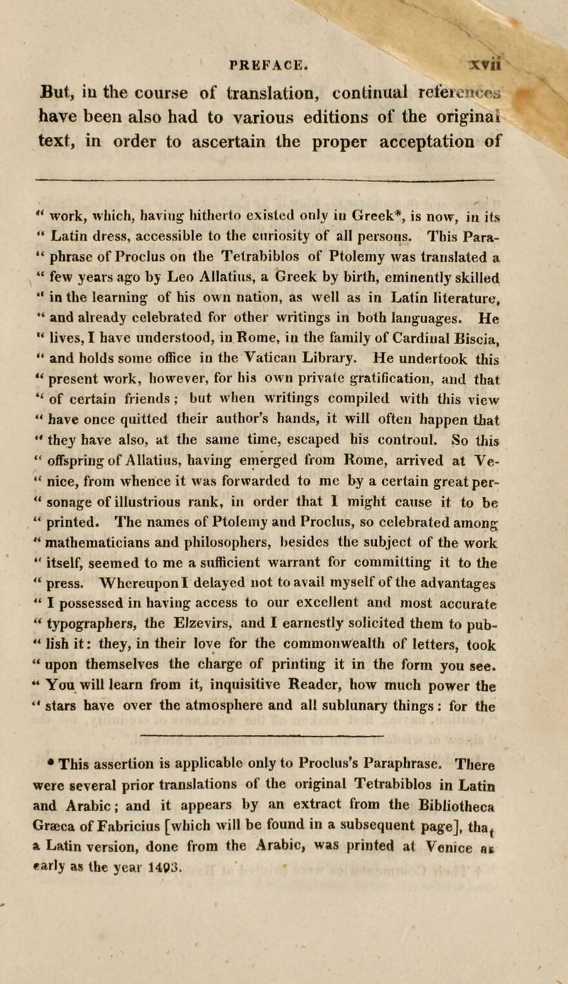 But, iu the course of translation, continual references have been also had to various editions of the original text, in order to ascertain the proper acceptation of “ work, which, having hitherto existed only iu Greek*, is now, in its “ Latin dress, accessible to the curiosity of all persons. This Para- “ phrase of Proclus on the Telrabiblos of Ptolemy was translated a “ few years ago by Leo Allatius, a Greek by birth, eminently skilled “ in the learning of his own nation, as well as in Latin literature, “ and already celebrated for other writings in both languages. He u lives, I have understood, in Rome, in the family of Cardinal Biscia, “ and holds some office in the Vatican Library. He undertook this “ present work, however, for his own private gratification, and that “ of certain friends; but when writings compiled with this view “ have once quitted their author’s hands, it will often happen that “ they have also, at the same time, escaped his controul. So this “ offspring of Allatius, having emerged from Rome, arrived at Ve- “ nice, from whence it was forwarded to me by a certain great per- “ sonage of illustrious rank, in order that 1 might cause it to be “ printed. The names of Ptolemy and Proclus, so celebrated among “ mathematicians and philosophers, besides the subject of the work 4‘ itself, seemed to me a sufficient warrant for committing it to the 44 press. Whereupon I delayed not to avail myself of the advantages “ I possessed in having access to our excellent and most accurate “ typographers, the Elzevirs, and I earnestly solicited them to pub- 44 lish it: they, in their love for the commonwealth of letters, took “ upon themselves the charge of printing it in the form you see. “ You will learn from it, inquisitive Reader, how much power the “ stars have over the atmosphere and all sublunary things: for the • This assertion is applicable only to Proclus’s Paraphrase. There were several prior translations of the original Tetrabiblos in Latin and Arabic; and it appears by an extract from the Bibliotheca Graeca of Fabricius [which will be found in a subsequent page], tha^ a Latin version, done from the Arabic, was printed at Venice as early as the year 1403.