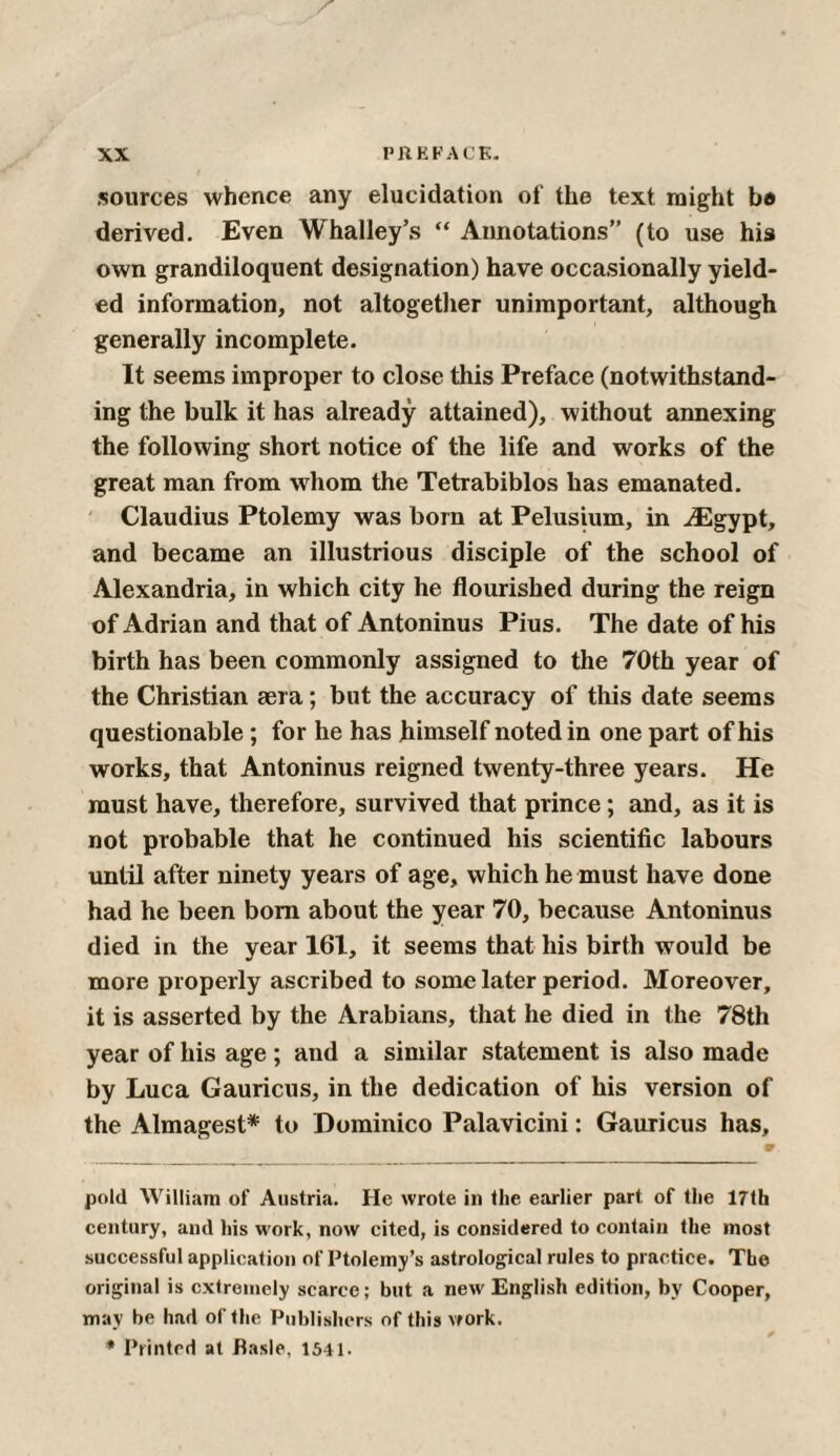 sources whence any elucidation of the text might be derived. Even Whalley’s “ Annotations” (to use his own grandiloquent designation) have occasionally yield¬ ed information, not altogether unimportant, although generally incomplete. It seems improper to close this Preface (notwithstand¬ ing the bulk it has already attained), without annexing the following short notice of the life and works of the great man from whom the Tetrabiblos has emanated. Claudius Ptolemy was born at Pelusium, in iEgypt, and became an illustrious disciple of the school of Alexandria, in which city he flourished during the reign of Adrian and that of Antoninus Pius. The date of his birth has been commonly assigned to the 70th year of the Christian sera; but the accuracy of this date seems questionable; for he has himself noted in one part of his works, that Antoninus reigned twenty-three years. He must have, therefore, survived that prince; and, as it is not probable that he continued his scientific labours until after ninety years of age, which he must have done had he been bom about the year 70, because Antoninus died in the year 161, it seems that his birth would be more properly ascribed to some later period. Moreover, it is asserted by the Arabians, that he died in the 78th year of his age ; and a similar statement is also made by Luca Gauricus, in the dedication of his version of the Almagest* to Dominico Palavicini: Gauricus has. pold William of Austria. He wrote in the earlier part of the 17th century, and his work, now cited, is considered to contain the most successful application of Ptolemy’s astrological rules to practice. The original is extremely scarce; but a new English edition, bv Cooper, may be had of the Publishers of this vfork. * Printed at fiasle, 1541.