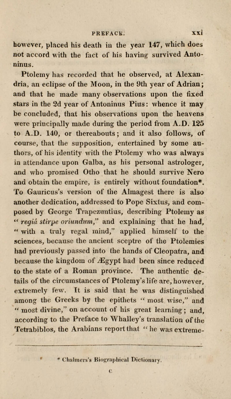 however, placed his death in the year 147, which does not accord with the fact of his having survived Anto¬ ninus. Ptolemy has recorded that he observed, at Alexan¬ dria, an eclipse of the Moon, in the 9th year of Adrian; and that he made many observations upon the fixed stars in the 2d year of Antoninus Pius: whence it may be concluded, that his observations upon the heavens were principally made during the period from A.D. 125 to A.D. 140, or thereabouts; and it also follows, of course, that the supposition, entertained by some au¬ thors, of his identity with the Ptolemy who was always in attendance upon Galba, as his personal astrologer, and who promised Otho that he should survive Nero and obtain the empire, is entirely without foundation*. To Gauricus’s version of the Almagest there is also another dedication, addressed to Pope Sixtus, and com¬ posed by George Trapezuntius, describing Ptolemy as “ regia stirpe oriundum ” and explaining that he had, “ with a truly regal mind,” applied himself to the sciences, because the ancient sceptre of the Ptolemies had previously passed into the hands of Cleopatra, and because the kingdom of ^Egypt had been since reduced to the state of a Roman province. The authentic de¬ tails of the circumstances of Ptolemy’s life are, however, extremely few. It is said that he was distinguished among the Greeks by the epithets “ most wise,” and “ most divine,” on account of his great learning; and, according to the Preface to Whalley’s translation of the Tetrabiblos, the Arabians report that “he was extreme- * Chalmers’s Biographical Dictionary. c