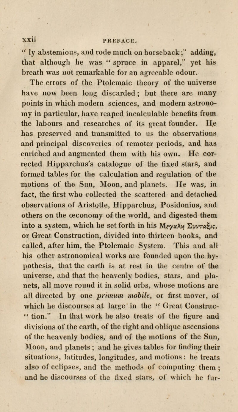 “ ly abstemious, and rode much on horseback;” adding, that although he was “ spruce in apparel,” yet his breath was not remarkable for an agreeable odour. The errors of the Ptolemaic theory of the universe have now been long discarded; but there are many points in which modern sciences, and modern astrono¬ my in particular, have reaped incalculable benefits from the labours and researches of its great founder. He has preserved and transmitted to us the observations and principal discoveries of remoter periods, and has enriched and augmented them with his own. He cor¬ rected Hipparchus’s catalogue of the fixed stars, and formed tables for the calculation and regulation of the motions of the Sun, Moon, and planets. He was, in fact, the first who collected the scattered and detached observations of Aristotle, Hipparchus, Posidonius, and others on the oeconomy of the world, and digested them into a system, which he set forth in his Μεγάλη Συντ«£<ς, or Great Construction, divided into thirteen books, and called, after him, the Ptolemaic System. This and all his other astronomical works are founded upon the hy¬ pothesis, that the earth is at rest in the centre of the universe, and that the heavenly bodies, stars, and pla¬ nets, all move round it in solid orbs, whose motions are all directed by one prhnum mobile, or first mover, of which he discourses at large in the “ Great Construc- “ tion.” In that work he also treats of the figure and divisions of the earth, of the right and oblique ascensions of the heavenly bodies, and of the motions of the Sun, Moon, and planets ; and he gives tables for finding their situations, latitudes, longitudes, and motions : he treats also of eclipses, and the methods of computing them ; and he discourses of the fixed stars, of which he fur-