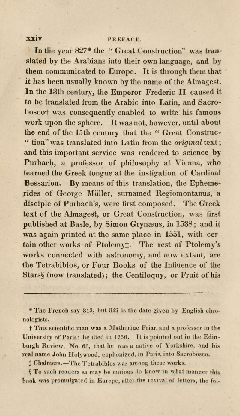 In the year 827* * * § the “ Great Construction” was tran¬ slated by the Arabians into their own language, and by them communicated to Europe. It is through them that it has been usually known by the name of the Almagest. In the 13th century, the Emperor Frederic II caused it to be translated from the Arabic into Latin, and Sacro- boscof was consequently enabled to write his famous work upon the sphere. It was not, however, until about the end of the 15th century that the “ Great Construe- “ tion” was translated into Latin from the original text; and this important service was rendered to science by Purbach, a professor of philosophy at Vienna, who learned the Greek tongue at the instigation of Cardinal Bessarion. By means of this translation, the Epheme- rides of George Muller, surnamed Regiomontanus, a disciple of Purbach’s, were first composed. The Greek text of the Almagest, or Great Construction, was first published at Basle, by Simon Gryneeus, in 1538; and it was again printed at the same place in 1551, with cer¬ tain other works of Ptolemy;};. The rest of Ptolemy’s works connected with astronomy, and now extant, are the Tetrabiblos, or Four Books of the Iniiuence of the Stars§ (now translated); the Centiloquy, or Fruit of his * The French say 813, but 827 is the dale given by English ebro- nologisls. f This scientific man was a Malhurine Friar, and a professor in the University of Paris: lie died in 123G. It is pointed out in the Edin¬ burgh Review, No. 68, that hr was a native of Yorkshire, and his real name John Holywood, euphonized, in Paris, into Sacrobosco. 1 Chalmers.—The Tetrabiblos was among these works. § To such readers as may be curious to know in what manner this, took was promulgate!’ in Europe, after the lcvival of letters, the fol-