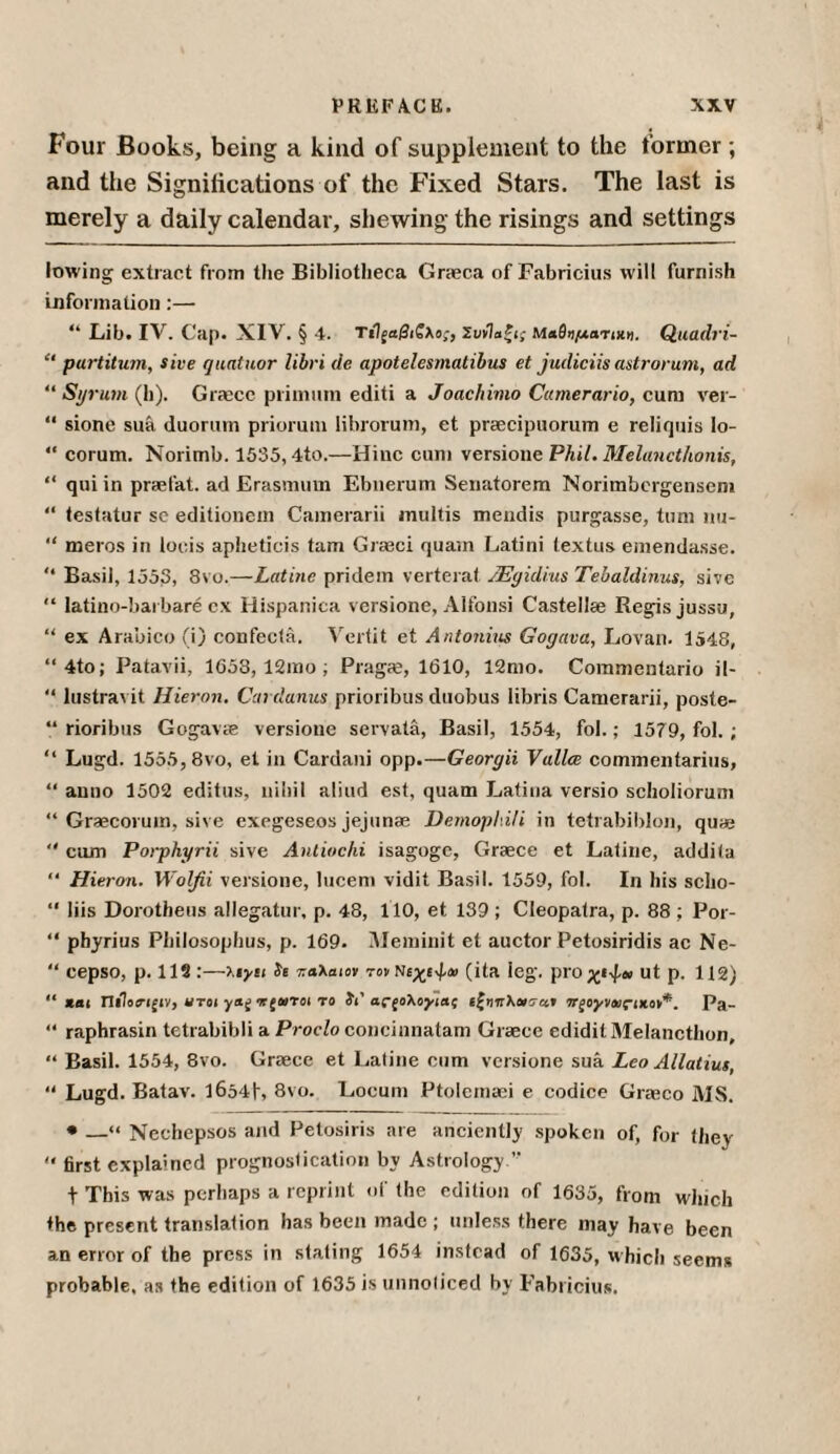 Four Books, being a kind of supplement to the former; and the Significations of the Fixed Stars. The last is merely a daily calendar, shewing the risings and settings lowing extract from the Bibliotheca Graeca of Fabricius will furnish information:— “ Lib. IV. Cap. XIV. § 4. ΤίΙξαβιζλος, Συνίαζις Μαθηματιχ». Quadri- “ purtitum, sive quatuor libri de apotelesmatibus et judiciis astrorum, ad “Syrum (h). Grace primum editi a Joac/iimo Cctmerario, cum ver- “ sione sua duorum prioruni librorum, et praecipuorum e reliquis Io- “ corum. Norimb. 1535,4to.—Hinc cum versione Phil. Melancthonis, “ qui in prafat. ad Erasmum Ebnerum Senatorem Norimbcrgensem “ testatur se editionein Camerarii multis mendis purgasse, turn nu- “ meros in loeis apheticis tam Graeci quam Latini textus emendasse. “ Basil, 1353, 8vo.—Latine pridem verterat JEgidius Tebaldinus, sive “ latino-barbare ex Hispanica versione, Alfonsi Castellae Regis jussu, “ ex Arabico (i) confecta. Vertit et Antonins Gogava, Lovan. 1548, “4to; Patavii, 1658, 12mo; Pragre, 1610, 12mo. Commentario il- “ lustravit Hieron. Cardanus prioribus duobus libris Camerarii, poste- “ rioribus Gogavte versione servata, Basil, 1554, fob; 1579, fol. ; “ Lugd. 1555,8vo, et in Cardani opp.—Georgii Vallce commentaries, “ anno 1502 editus, nihil aliud est, quam Latina versio scholiorum “ Graecoruin, sive exegeseos jejunae Demophili in tetrabiblon, qua» “ cum Porphyrii sive Antiochi isagogc, Graece et Latine, addila “ Hieron. Wolfii versione, lucem vidit Basil. 1559, fol. In his scho- “ liis Dorotheus allegatur, p. 48, 110, et 139 ; Cleopatra, p. 88 ; Por- “ phyrius Philosophus, p. 169. Meminit et auctor Petosiridis ac Ne- “ cepso, p. 112 :—Uylt Ϊε παλαιόν τον Νιχίφαι (ita leg. ρΓΟχΙ^αι ut p. 112) “ Jtei Πιΐοί-ifiv, ut οι irfOiToi to it' aC(o\oyict( ιζψηλονσαν irgoyvaiciKOV*. Pa- “ raphrasin tetrabibli a Proclo concinnatam Graece ediditMelancthon, “ Basil. 1554, 8vo. Graece et Latine cum versione sua Leo Allatius, “ Lugd. Batav. ΐ6ό4|·, 8vo. Locum Ptolemaei e codice Graeco MS. • —« Nechepsos and Petosiris are anciently spoken of, for they  first explained prognostication by Astrology.” \ This was perhaps a reprint of the edition of 1635, from which ♦he present translation has been made ; unless there may have been an error of the press in stating 1654 instead of 1635, which seems probable, as the edition of 1635 is unnoticed by Fabricius.