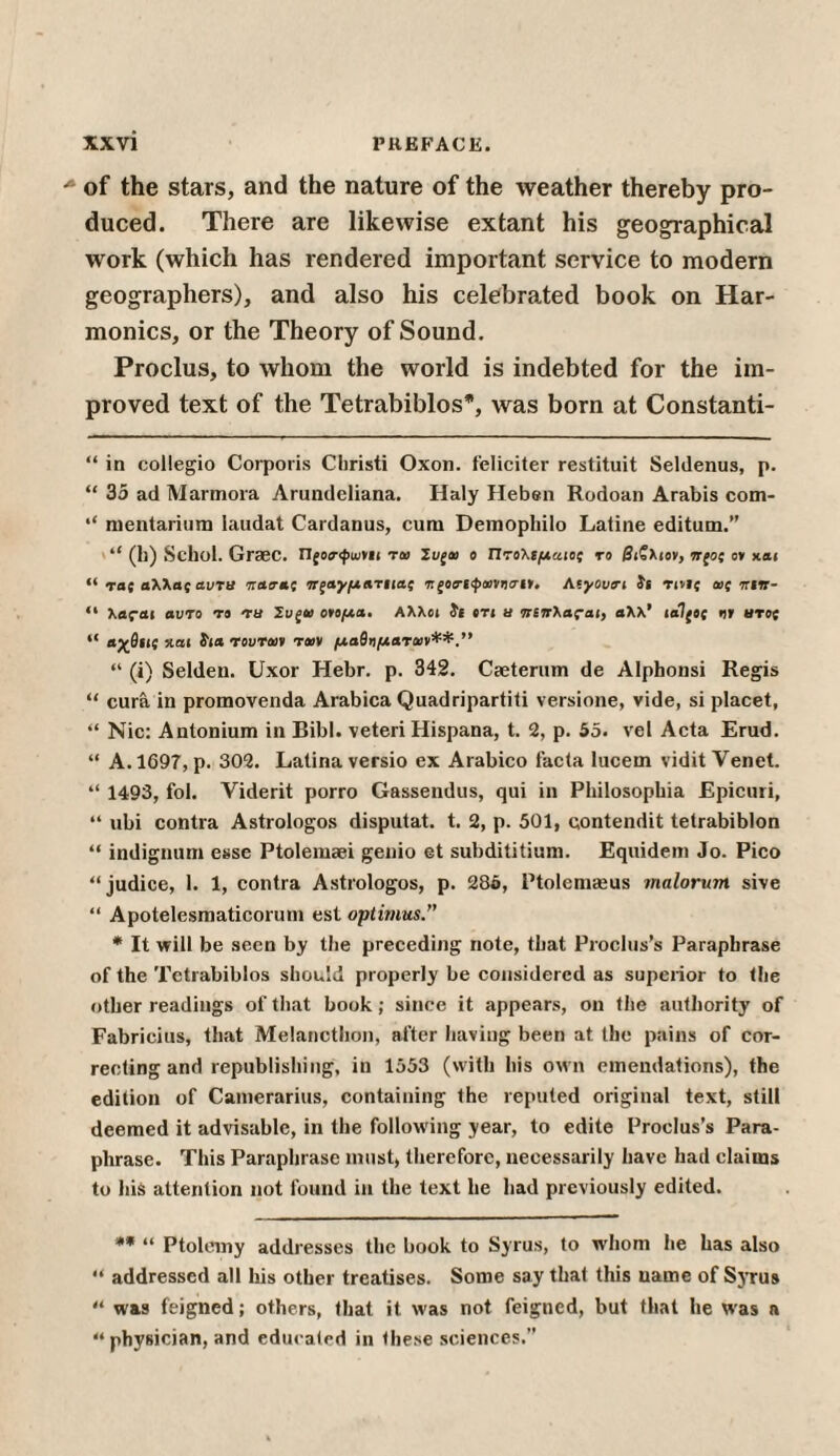 * of the stars, and the nature of the weather thereby pro¬ duced. There are likewise extant his geographical work (which has rendered important service to modern geographers), and also his celebrated book on Har¬ monics, or the Theory of Sound. Proclus, to whom the world is indebted for the im¬ proved text of the Tetrabiblos* *, was born at Constanti- “ in collegio Corporis Christi Oxon. feliciter restituit Seldenus, p. “ 35 ad Marmora Arundcliana. Haly Heben Rodoan Arabis com- ·* mentarium laudat Cardanus, cum Demopliilo Laline editum.” (h) Schol. Graec. Ώςοσ-φωνίι τa> Ζυξι» ο Πτολιμαιος το βι?λιον, wjo; ο» και “ τας αλλας αντα παβ-ας πςαγματιιαί τ ζοηφιανησιι. Αίγονσ-ι ϊι Tivic cat tctir- “ λας-αι αυτό το τα Συξία ονομα. Αλλοι ϊί βτι a πίπ\α?αι, βλλ’ ια!(ος ηϊ aroj “ αχθιις και 5ιa τοιιτα» τοον μαθν/.ίβταν**.” “ (i) Selden. Uxor Hebr. ρ. 342. Caeterum de Alphonsi Regis “ cura in promovenda Arabica Quadripartiti versione, vide, si placet, “ Nic: Antonium in Bibl. veteri Hispana, t. 2, p. 55. vel Acta Erud. “ A. 1697, p. 302. Latina versio ex Arabico facta lucern vidit Venet. “ 1493, foi. Viderit porro Gassendus, qui in Philosopbia Epicuri, “ ubi contra Astrologos disputat. t. 2, p. 501, contendit tetrabiblon “ indignum esse Ptolemaei genio et subdititium. Equidem Jo. Pico “judice, 1. 1, contra Astrologos, p. 286, Ptolemaeus malorum sive “ Apotelesmaticorum est optimus.” * It will be seen by the preceding note, that Proclus’s Paraphrase of the Tetrabiblos should properly be considered as superior to the other readings of that book; since it appears, on the authority of Fabricius, that Melancthon, after having been at the pains of cor¬ recting and republishing, in 1553 (with his own emendations), the edition of Camerarius, containing Ihe reputed original text, still deemed it advisable, in the following year, to edite Proclus’s Para¬ phrase. This Paraphrase must, therefore, necessarily have had claims to his attention not found in the text he had previously edited. ** “ Ptolemy addresses the book to Syrus, to whom he has also “ addressed all his other treatises. Some say that this uame of Syrus “ was feigned; others, that it was not feigned, but that he was a “ physician, and educated in these sciences.”