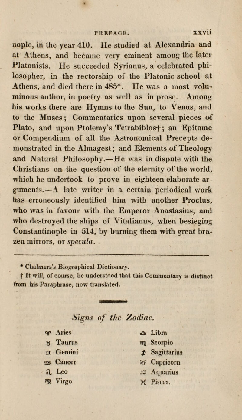 nople, in the year 410. He studied at Alexandria and at Athens, and became very eminent among the later Platonists. He succeeded Syrianus, a celebrated phi¬ losopher, in the rectorship of the Platonic school at Athens, and died there in 485*. He was a most volu¬ minous author, in poetry as well as in prose. Among his works there are Hymns to the Sun, to Venus, and to the Muses; Commentaries upon several pieces of Plato, and upon Ptolemy’s Tetrabiblosf; an Epitome or Compendium of all the Astronomical Precepts de¬ monstrated in the Almagest; and Elements of Theology and Natural Philosophy.—He was in dispute with the Christians on the question of the eternity of the world, which he undertook to prove in eighteen elaborate ar¬ guments.— A late writer in a certain periodical work has erroneously identified him with another Proclus, who was in favour with the Emperor Anastasius, and who destroyed the ships of Vitalianus, when besieging Constantinople in 514, by burning them with great bra¬ zen mirrors, or specula. * Chalmers’s Biographical Dictionary. t It will, of coarse, be understood that this Commentary is distinct from his Paraphrase, now translated. Signs of the Zodiac. Aries eat Libra τη. Scorpio t Sagittarius Vf Capricorn ZZ Aquarius X Pisces. b Taurus π Gemini ss Cancer St Leo «R Virgo