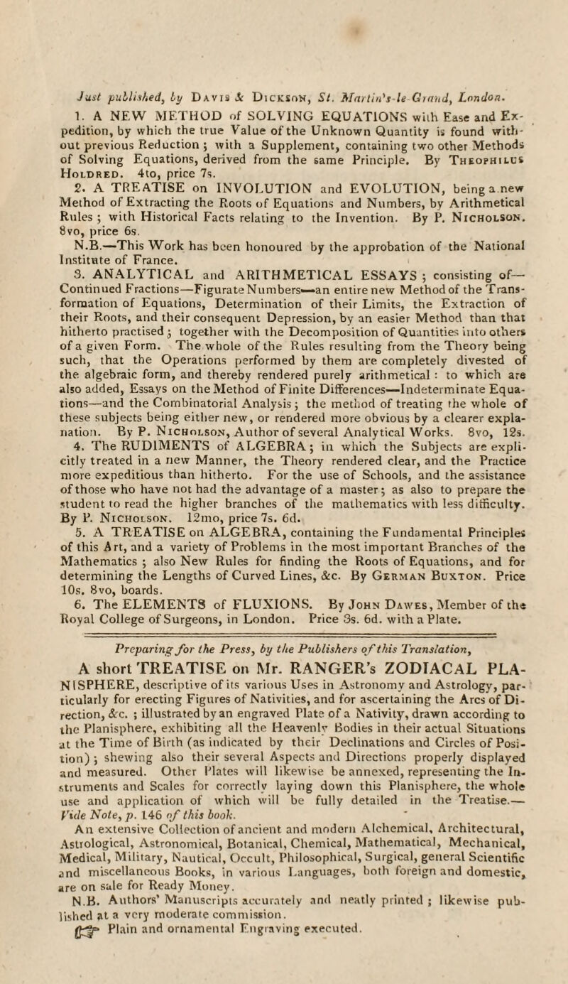 Just published, by Davis Si Dickson, St. Marlin's le Chand, London. 1. A NEW METHOD of SOLVING EQUATIONS with Ease and Ex¬ pedition, by which the true Value of the Unknown Quantity is found with¬ out previous Reduction ; with a Supplement, containing two other Methods of Solving Equations, derived from the same Principle. By Theophilus Holdred. 4to, price 7s. 2. A TREATISE on INVOLUTION and EVOLUTION, being a new Method of Extracting the Roots of Equations and Numbers, by Arithmetical Rules ; with Historical Facts relating to the Invention. By P. Nicholson. 8vo, price 6s. N.B.—This Work has been honoured by the approbation of the National Institute of France. 3. ANALYTICAL and ARITHMETICAL ESSAYS ; consisting of— Continued Fractions—FigurateNumbers—an entirenew Method of theTrans- formation of Equations, Determination of their Limits, the Extraction of their Roots, and their consequent Depression, by an easier Method than that hitherto practised ; together with the Decomposition of Quantities into others of a given Form. Tire whole of the Rules resulting from the Theory being such, that the Operations performed by them are completely divested of the algebraic form, and thereby rendered purely arithmetical : to which are also added, Essays on the Method of Finite Differences—Indeterminate Equa¬ tions—and the Combinatorial Analysis; the method of treating the whole of these subjects being either new, or rendered more obvious by a clearer expla¬ nation. By P. Nicholson, Author of several Analytical Works. 8vo, 12s. 4. The RUDIMENTS of ALGEBRA; in which the Subjects are expli¬ citly treated in a new Manner, the Theory rendered clear, and the Practice more expeditious than hitherto. For the use of Schools, and the assistance of those who have not had the advantage of a master; as also to prepare the student to read the higher branches of the mathematics with less difficulty. By P. Nicholson. 12mo, price 7s. 6d. 5. A TREATISE on ALGEBRA, containing the Fundamental Principles of this Art, and a variety of Problems in the most important Branches of the Mathematics ; also New Rules for finding the Roots of Equations, and for determining the Lengths of Curved Lines, &c. By German Buxton. Price 10s. 8vo, boards. 6. The ELEMENTS of FLUXIONS. By John Dawes, Member of the Royal College of Surgeons, in London. Price 3s. 6d. with a Plate. Preparing for the Press, by the Publishers of this Translation, A short TREATISE on Mr. RANGER’s ZODIACAL PLA¬ NISPHERE, descriptive of its various Uses in Astronomy and Astrology, par¬ ticularly for erecting Figures of Nativities, and for ascertaining the Arcs of Di¬ rection, See. ; illustrated by an engraved Plate of a Nativity, drawn according to the Planisphere, exhibiting all the Heavenly Bodies in their actual Situations at the Time of Birth (as indicated by their Declinations and Circles of Posi¬ tion) ; shewing also their several Aspects and Directions properly displayed and measured. Other Plates will likewise be annexed, representing the In. struments and Scales for correctlv laying down this Planisphere, the whole use and application of which will be fully detailed in the Treatise.— Vide Note, p. 146 of this booh. An extensive Collection of ancient and modern Alchemical, Architectural, Astrological, Astronomical, Botanical, Chemical, Mathematical, Mechanical, Medical, Military, Nautical, Occult, Philosophical, Surgical, general Scientific and miscellaneous Books, in various Languages, both foreign and domestic, are on sale for Ready Money. N.B. Authors’ Manuscripts accurately and neatly printed ; likewise pub¬ lished at a very moderate commission. Plain and ornamental Engraving executed.