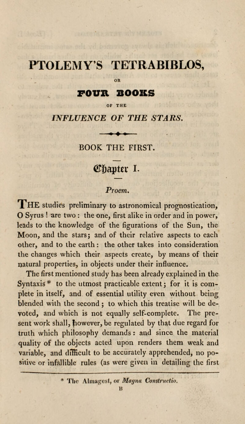 PTOLEMY’S TETRABIBLOS, OR FOUR BOOKS OF THE INFLUENCE OF THE STARS. BOOK THE FIRST. ©Daptn: I. Proem. The studies preliminary to astronomical prognostication, O Syrus ! are two : the one, first alike in order and in power, leads to the knowledge of the figurations of the Sun, the Moon, and the stars; and of their relative aspects to each other, and to the earth : the other takes into consideration the changes which their aspects create, by means of their natural properties, in objects under their influence. The first mentioned study has been already explained in the Syntaxis* to the utmost practicable extent; for it is com¬ plete in itself, and of essential utility even without being blended with the second ; to which this treatise will be de¬ voted, and which is not equally self-complete. The pre¬ sent work shall, fiowever, be regulated by that due regard for truth which philosophy demands : and since the material quality of the objects acted upon renders them weak and variable, and difficult to be accurately apprehended, no po¬ sitive or infallible rules (as were given in detailing the first * The Almagest, or Magna Constructto. B