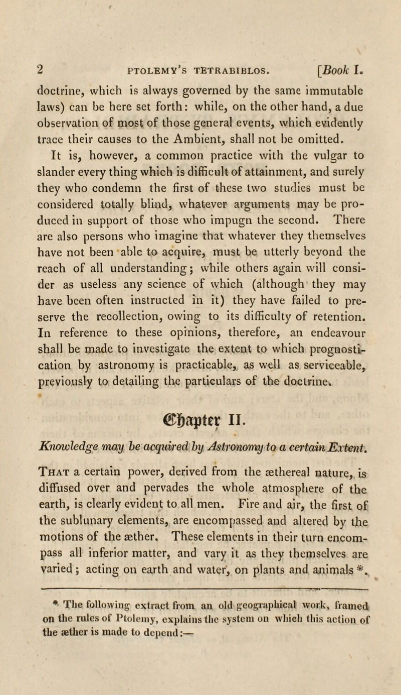 doctrine, which is always governed by the same immutable laws) can be here set forth: while, on the other hand, a due observation of most of those general events, which evidently trace their causes to the Ambient, shall not be omitted. It is, however, a common practice with the vulgar to slander every thing which is difficult of attainment, and surely they who condemn the first of these two studies must be considered totally blind, whatever arguments may be pro¬ duced in support of those who impugn the second. There are also persons who imagine that whatever they themselves have not been able to acquire, must be utterly beyond the reach of all understanding; while others again will consi¬ der as useless any science of which (although they may have been often instructed in it) they have failed to pre¬ serve the recollection, owing to its difficulty of retention. In reference to these opinions, therefore, an endeavour shall be made to investigate the extent to which prognosti¬ cation by astronomy is practicable, as well as serviceable, previously to detailing the particulars of the doctrine. Chapter II. Knowledge may be acquired by Astronomy to a certain Extent. That a certain power, derived from the aethereal nature, is diffused over and pervades the whole atmosphere of the earth, is clearly evident to all men. Fire and air, the first of the sublunary elements, are encompassed and altered by the motions of the aether. These elements in their turn encom¬ pass all inferior matter, and vary it as they themselves are varied; acting on earth and water, on plants and animals * The following extract from an old geographical work, framed on the rules of Ptolemy, explains the system on which this action of the aether is made to depend:—