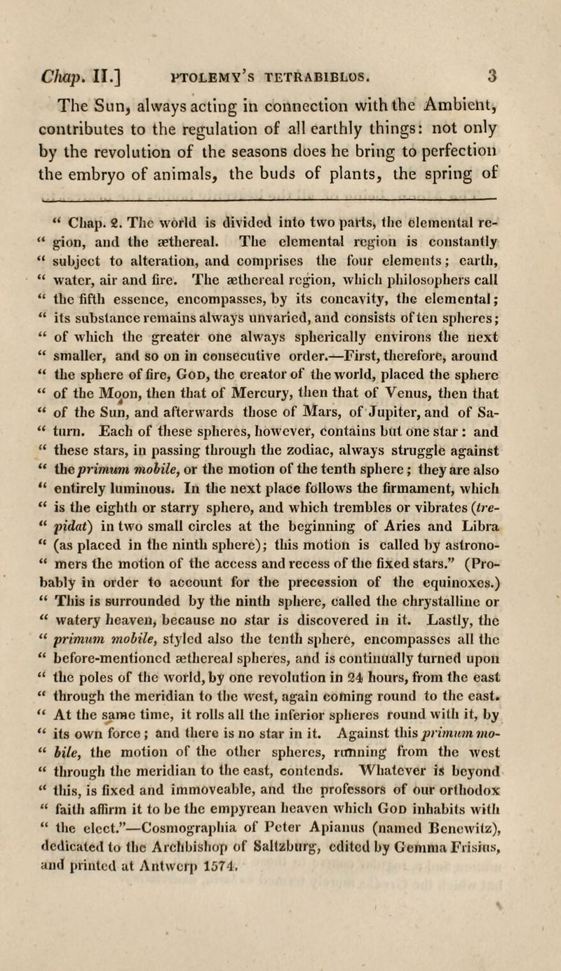 The Sun, always acting in connection with the Ambient, contributes to the regulation of all earthly things: not only by the revolution of the seasons does he bring to perfection the embryo of animals, the buds of plants, the spring of “ Chap. 2. The world is divided into two parts, the elemental re- “ gion, and the aethereal. The elemental region is constantly “ subject to alteration, and comprises the four elements; earth, “ water, air and fire. The aethereal region, which philosophers call “ the fifth essence, encompasses, by its concavity, the elemental; “ its substance remains always unvaried, and consists often spheres; “ of which the greater one always spherically environs the next “ smaller, and so on in consecutive order.—First, therefore, around “ the sphere of fire, God, the creator of the world, placed the sphere “ of the Moon, then that of Mercury, then that of Venus, then that “ of the Sun, and afterwards those of Mars, of Jupiter, and of Sa- “ turn. Each of these spheres, however, contains but one star : and “ these stars, in passing through the zodiac, always struggle against “ theprimum mobile, or the motion of the tenth sphere; they are also “ entirely luminous. In the next place follows the firmament, which “ is the eighth or starry sphere, and which trembles or vibrates (tre- “ pidat) in two small circles at the beginning of Aries and Libra “ (as placed in the ninth sphere); this motion is called by astrono- “ mers the motion of the access and recess of the fixed stars.” (Pro¬ bably in order to account for the precession of the equinoxes.) “ This is surrounded by the ninth sphere, called the chrystalline or “ watery heaven, because no star is discovered in it. Lastly, the “ primum mobile, styled also the tenth sphere, encompasses all the “ before-mentioned aethereal spheres, and is continually turned upon “ the poles of the world, by one revolution in 24 hours, from the east “ through the meridian to the west, again coming round to the east. “ At the same time, it rolls all the inferior spheres round with it, by “ its own force ; and there is no star in it. Against this primum mo- “ bile, the motion of the other spheres, limning from the west “ through the meridian to the east, contends. Whatever is beyond “ this, is fixed and immoveable, and the professors of our orthodox “ faith affirm it to be the empyrean heaven which God inhabits with “ the elect.”—Cosmographia of Peter Apianus (named Bcnewitz), dedicated to the Archbishop of Saltzburg, edited by G emma Frisins, and printed at Antwerp 1574.