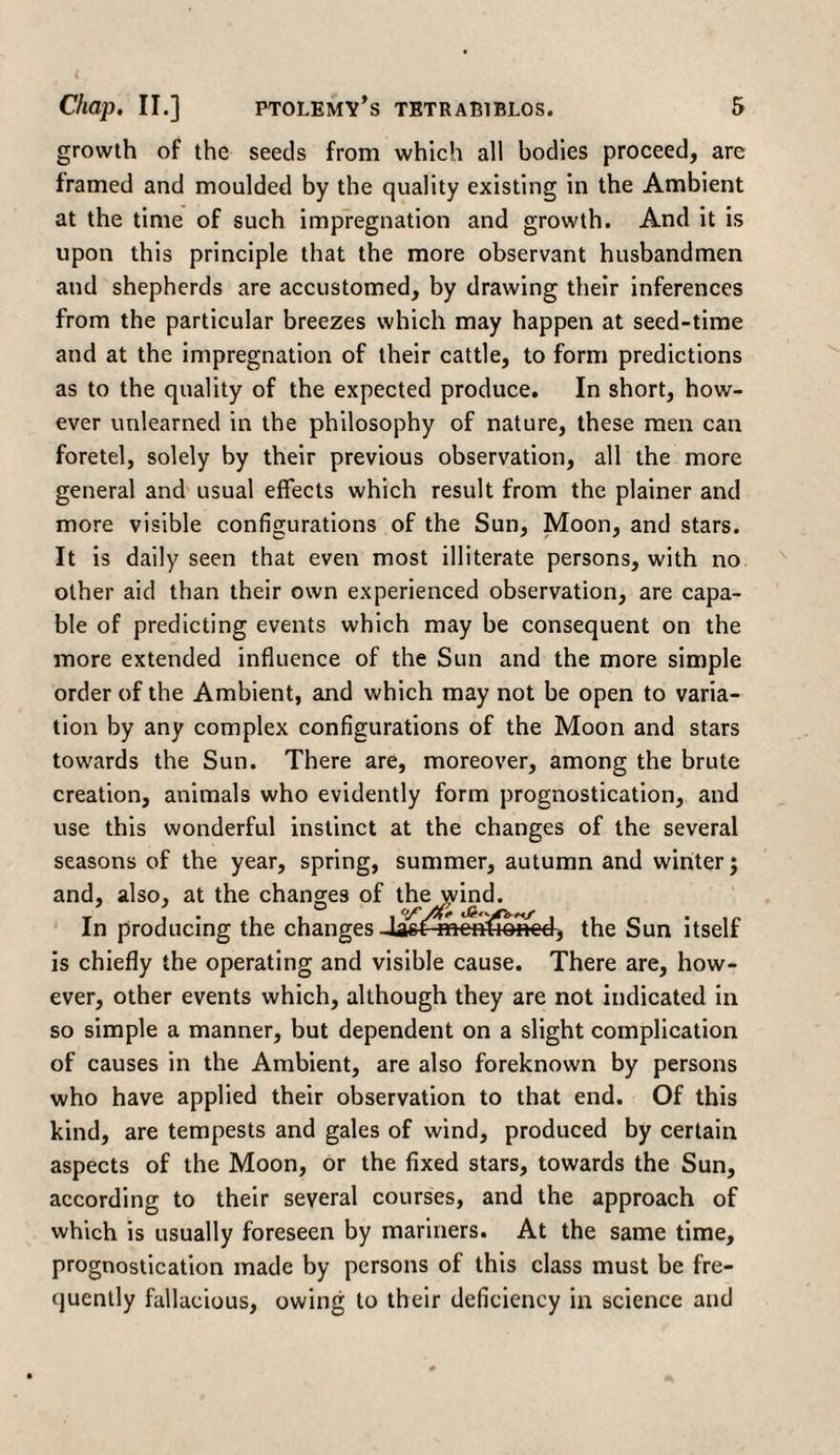 growth of the seeds from which all bodies proceed, are framed and moulded by the quality existing in the Ambient at the time of such impregnation and growth. And it is upon this principle that the more observant husbandmen and shepherds are accustomed, by drawing their inferences from the particular breezes which may happen at seed-time and at the impregnation of their cattle, to form predictions as to the quality of the expected produce. In short, how¬ ever unlearned in the philosophy of nature, these men can foretel, solely by their previous observation, all the more general and usual effects which result from the plainer and more visible configurations of the Sun, Moon, and stars. It is daily seen that even most illiterate persons, with no other aid than their own experienced observation, are capa¬ ble of predicting events which may be consequent on the more extended influence of the Sun and the more simple order of the Ambient, and which may not be open to varia¬ tion by any complex configurations of the Moon and stars towards the Sun. There are, moreover, among the brute creation, animals who evidently form prognostication, and use this wonderful instinct at the changes of the several seasons of the year, spring, summer, autumn and winter; and, also, at the changes of the \yind. In producing the changes ned, the Sun itself is chiefly the operating and visible cause. There are, how¬ ever, other events which, although they are not indicated in so simple a manner, but dependent on a slight complication of causes in the Ambient, are also foreknown by persons who have applied their observation to that end. Of this kind, are tempests and gales of wind, produced by certain aspects of the Moon, or the fixed stars, towards the Sun, according to their several courses, and the approach of which is usually foreseen by mariners. At the same time, prognostication made by persons of this class must be fre¬ quently fallacious, owing to their deficiency in science and