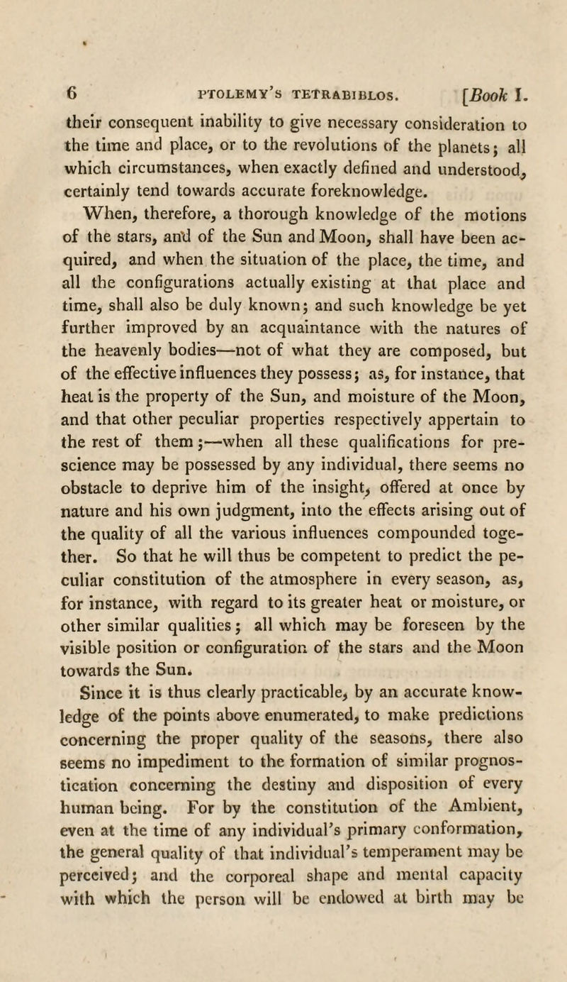 their consequent inability to give necessary consideration to the time and place, or to the revolutions of the planets; all which circumstances, when exactly defined and understood, certainly tend towards accurate foreknowledge. When, therefore, a thorough knowledge of the motions of the stars, an’d of the Sun and Moon, shall have been ac¬ quired, and when the situation of the place, the time, and all the configurations actually existing at that place and time, shall also be duly known; and such knowledge be yet further improved by an acquaintance with the natures of the heavenly bodies—not of what they are composed, but of the effective influences they possess; as, for instance, that heat is the property of the Sun, and moisture of the Moon, and that other peculiar properties respectively appertain to the rest of them;—when all these qualifications for pre¬ science may be possessed by any individual, there seems no obstacle to deprive him of the insight, offered at once by nature and his own judgment, into the effects arising out of the quality of all the various influences compounded toge¬ ther. So that he will thus be competent to predict the pe¬ culiar constitution of the atmosphere in every season, as, for instance, with regard to its greater heat or moisture, or other similar qualities; all which may be foreseen by the visible position or configuration of the stars and the Moon towards the Sun. Since it is thus clearly practicable, by an accurate know¬ ledge of the points above enumerated, to make predictions concerning the proper quality of the seasons, there also seems no impediment to the formation of similar prognos¬ tication concerning the destiny and disposition of every human being. For by the constitution of the Ambient, even at the time of any individual’s primary conformation, the general quality of that individual’s temperament may be perceived; and the corporeal shape and mental capacity with which the person will be endowed at birth may be