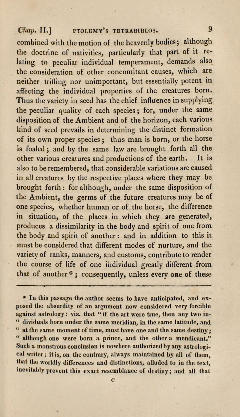 combined with the motion of the heavenly bodies; although the doctrine of nativities, particularly that part of it re¬ lating to peculiar individual temperament, demands also the consideration of other concomitant causes, which are neither trifling nor unimportant, but essentially potent in affecting the individual properties of the creatures born. Thus the variety in seed has the chief influence in supplying the peculiar quality of each species; for, under the same disposition of the Ambient and of the horizon, each various kind of seed prevails in determining the distinct formation of its own proper species; thus man is born, or the horse is foaled; and by the same law are brought forth all the other various creatures and productions of the earth. It is also to be remembered, that considerable variations are caused in all creatures by the respective places where they may be brought forth : for although, under the same disposition of the Ambient, the germs of the future creatures may be of one species, whether human or of the horse, the difference in situation, of the places in which they are generated, produces a dissimilarity in the body and spirit of one from the body and spirit of another: and in addition to this it must be considered that different modes of nurture, and the variety of ranks, manners, and customs, contribute to render the course of life of one individual greatly different from that of another *; consequently, unless every one of these * In this passage the author seems to have anticipated, and ex¬ posed the absurdity of an argument now considered very forcible against astrology: viz. that “ if the art were true, then any two in- “ dividuals born under the same meridian, in the same latitude, and “ at the same moment of time, must have one and the same destiny; “ although one were born a prince, and the other a mendicant.” Such a monstrous conclusion is nowhere authorized by any astrologi¬ cal writer; it is, on the contrary, always maintained by all of them, that the worldly differences and distinctions, alluded to in the text, inevitably prevent this exact resemblance of destiny; and all that C