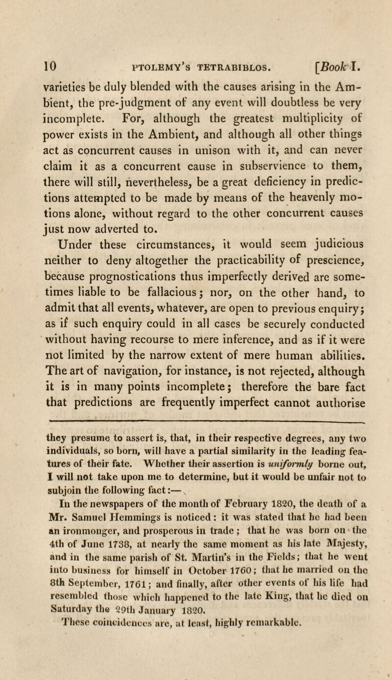 varieties be duly blended with the causes arising in the Am¬ bient, the pre-judgment of any event will doubtless be very incomplete. For, although the greatest multiplicity of power exists in the Ambient, and although all other things act as concurrent causes in unison with it, and can never claim it as a concurrent cause in subservience to them, there will still, nevertheless, be a great deficiency in predic¬ tions attempted to be made by means of the heavenly mo¬ tions alone, without regard to the other concurrent causes just now adverted to. Under these circumstances, it would seem judicious neither to deny altogether the practicability of prescience, because prognostications thus imperfectly derived are some¬ times liable to be fallacious; nor, on the other hand, to admit that all events, whatever, are open to previous enquiry; as if such enquiry could in all cases be securely conducted without having recourse to mere inference, and as if it were not limited by the narrow extent of mere human abilities. The art of navigation, for instance, is not rejected, although it is in many points incomplete; therefore the bare fact that predictions are frequently imperfect cannot authorise they presume to assert is, that, in their respective degrees, any two individuals, so born, will have a partial similarity in the leading fea¬ tures of their fate. Whether their assertion is uniformly borne out, I will not take upon me to determine, but it would be unfair not to subjoin the following fact:— In the newspapers of the month of February 1820, the death of a Mr. Samuel Hemmings is noticed : it was stated that he had been an ironmonger, and prosperous in trade ; that he was born on the 4th of June 1738, at nearly the same moment as his late Majesty, and in the same parish of St. Martin’s in the Fields; that he went into business for himself in October 1760; that he married on the 8th September, 1761; and finally, after other events of his life had resembled those which happened to the late King, that he died on Saturday the 29th January 1820. These coincidences are, at least, highly remarkable.