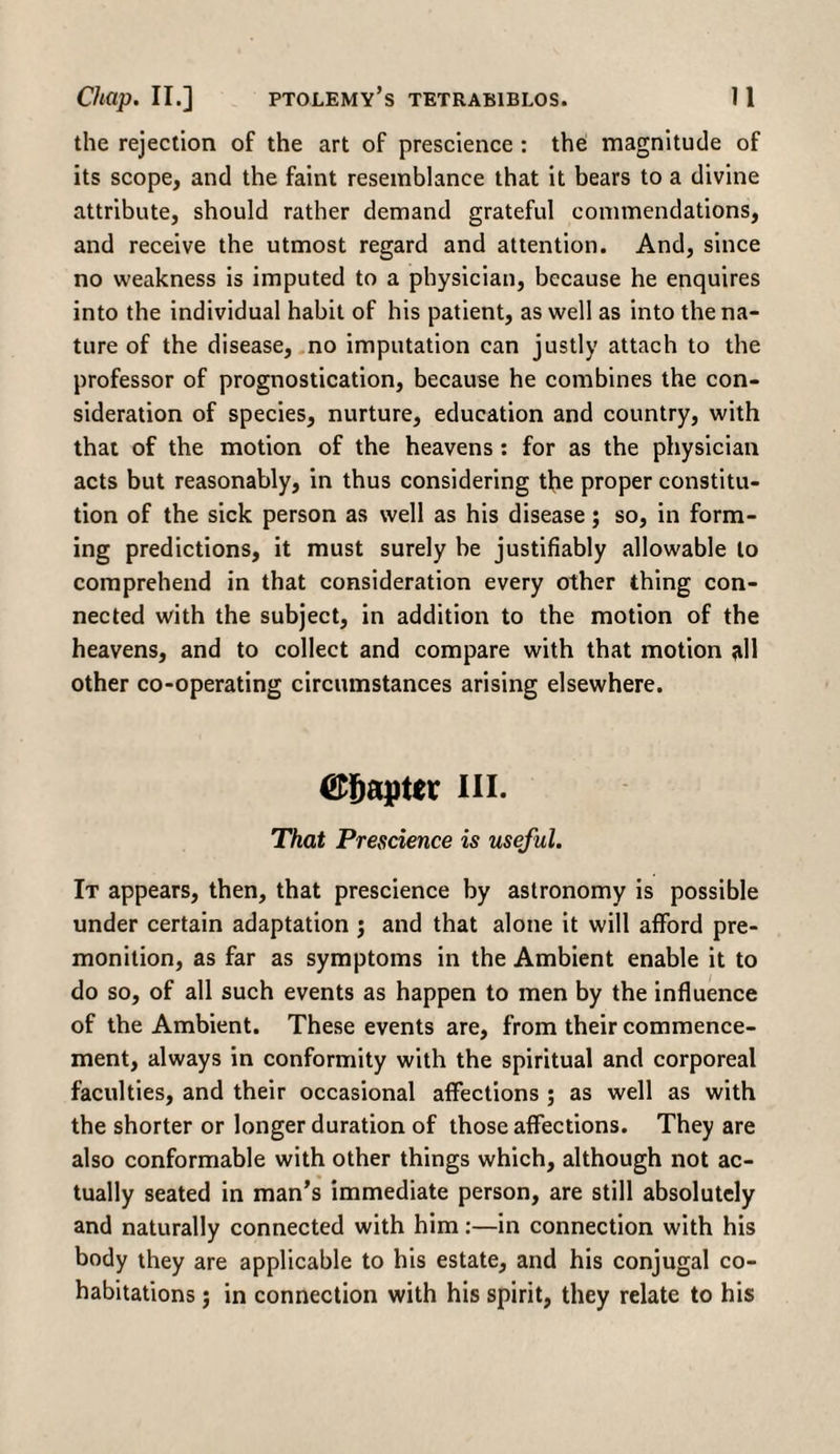 the rejection of the art of prescience : the magnitude of its scope, and the faint resemblance that it bears to a divine attribute, should rather demand grateful commendations, and receive the utmost regard and attention. And, since no weakness is imputed to a physician, because he enquires into the individual habit of his patient, as well as into the na¬ ture of the disease, no imputation can justly attach to the professor of prognostication, because he combines the con¬ sideration of species, nurture, education and country, with that of the motion of the heavens: for as the physician acts but reasonably, in thus considering the proper constitu¬ tion of the sick person as well as his disease; so, in form¬ ing predictions, it must surely be justifiably allowable to comprehend in that consideration every other thing con¬ nected with the subject, in addition to the motion of the heavens, and to collect and compare with that motion all other co-operating circumstances arising elsewhere. Chapter hi. That Prescience is useful. It appears, then, that prescience by astronomy is possible under certain adaptation j and that alone it will afford pre¬ monition, as far as symptoms in the Ambient enable it to do so, of all such events as happen to men by the influence of the Ambient. These events are, from their commence¬ ment, always in conformity with the spiritual and corporeal faculties, and their occasional affections ; as well as with the shorter or longer duration of those affections. They are also conformable with other things which, although not ac¬ tually seated in man’s immediate person, are still absolutely and naturally connected with him:—in connection with his body they are applicable to his estate, and his conjugal co¬ habitations ; in connection with his spirit, they relate to his