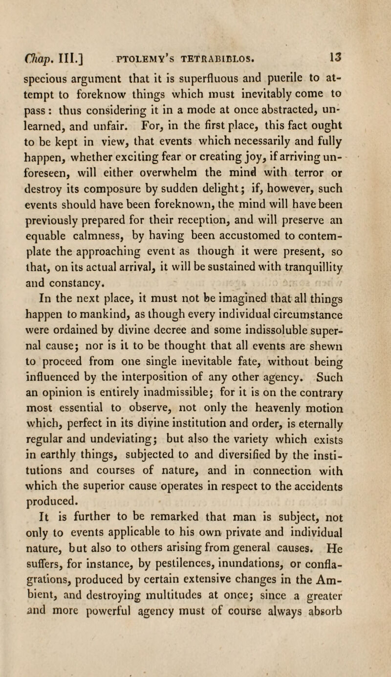 specious argument that it is superfluous and puerile to at¬ tempt to foreknow things which must inevitably come to pass : thus considering it in a mode at once abstracted, un¬ learned, and unfair. For, in the first place, this fact ought to be kept in view, that events which necessarily and fully happen, whether exciting fear or creating joy, if arriving un¬ foreseen, will either overwhelm the mind with terror or destroy its composure by sudden delight; if, however, such events should have been foreknown, the mind will have been previously prepared for their reception, and will preserve an equable calmness, by having been accustomed to contem¬ plate the approaching event as though it were present, so that, on its actual arrival, it will be sustained with tranquillity and constancy. In the next place, it must not be imagined that all things happen to mankind, as though every individual circumstance were ordained by divine decree and some indissoluble super¬ nal cause; nor is it to be thought that all events are shewn to proceed from one single inevitable fate, without being influenced by the interposition of any other agency. Such an opinion is entirely inadmissible; for it is on the contrary most essential to observe, not only the heavenly motion which, perfect in its divine institution and order, is eternally regular and undeviating; but also the variety which exists in earthly things, subjected to and diversified by the insti¬ tutions and courses of nature, and in connection with which the superior cause operates in respect to the accidents produced. It is further to be remarked that man is subject, not only to events applicable to his own private and individual nature, but also to others arising from general causes. He suffers, for instance, by pestilences, inundations, or confla¬ grations, produced by certain extensive changes in the Am¬ bient, and destroying multitudes at once; since a greater and more powerful agency must of course always absorb