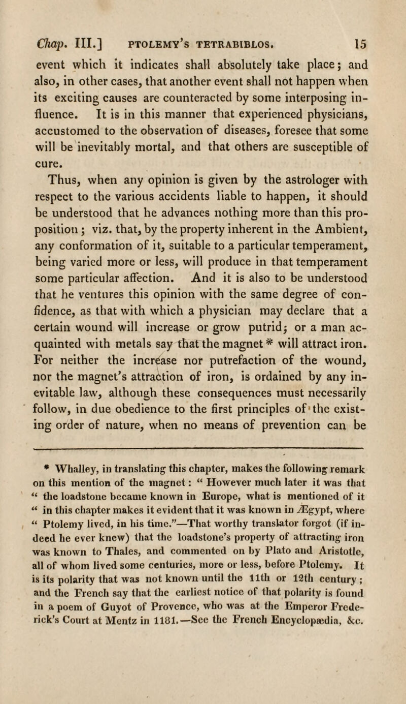 event which it indicates shall absolutely take place; and also, in other cases, that another event shall not happen when its exciting causes are counteracted by some interposing in¬ fluence. It is in this manner that experienced physicians, accustomed to the observation of diseases, foresee that some will be inevitably mortal, and that others are susceptible of cure. Thus, when any opinion is given by the astrologer with respect to the various accidents liable to happen, it should be understood that he advances nothing more than this pro¬ position ; viz. that, by the property inherent in the Ambient, any conformation of it, suitable to a particular temperament, being varied more or less, will produce in that temperament some particular affection. And it is also to be understood that he ventures this opinion with the same degree of con¬ fidence, as that with which a physician may declare that a certain wound will increase or grow putrid; or a man ac¬ quainted with metals say that the magnet * ** will attract iron. For neither the increase nor putrefaction of the wound, nor the magnet’s attraction of iron, is ordained by any in¬ evitable law, although these consequences must necessarily follow, in due obedience to the first principles of'the exist¬ ing order of nature, when no means of prevention can be * Whalley, in translating this chapter, makes the following remark on this mention of the magnet: “ However much later it was that “ the loadstone became known in Europe, what is mentioned of it ** in this chapter makes it evident that it was known in /Egypt, where “ Ptolemy lived, in his time.”—That worthy translator forgot (if in¬ deed he ever knew) that the loadstone’s property of attracting iron was known to Thales, and commented on by Plato and Aristotle, all of whom lived some centuries, more or less, before Ptolemy. It is its polarity that was not known until the 11th or 12 th century; and the French say that the earliest notice of that polarity is found in a poem of Guyot of Provence, who was at the Emperor Frede¬ rick’s Court at Mentz in 1181.—See the French Encyclopaedia, &c.