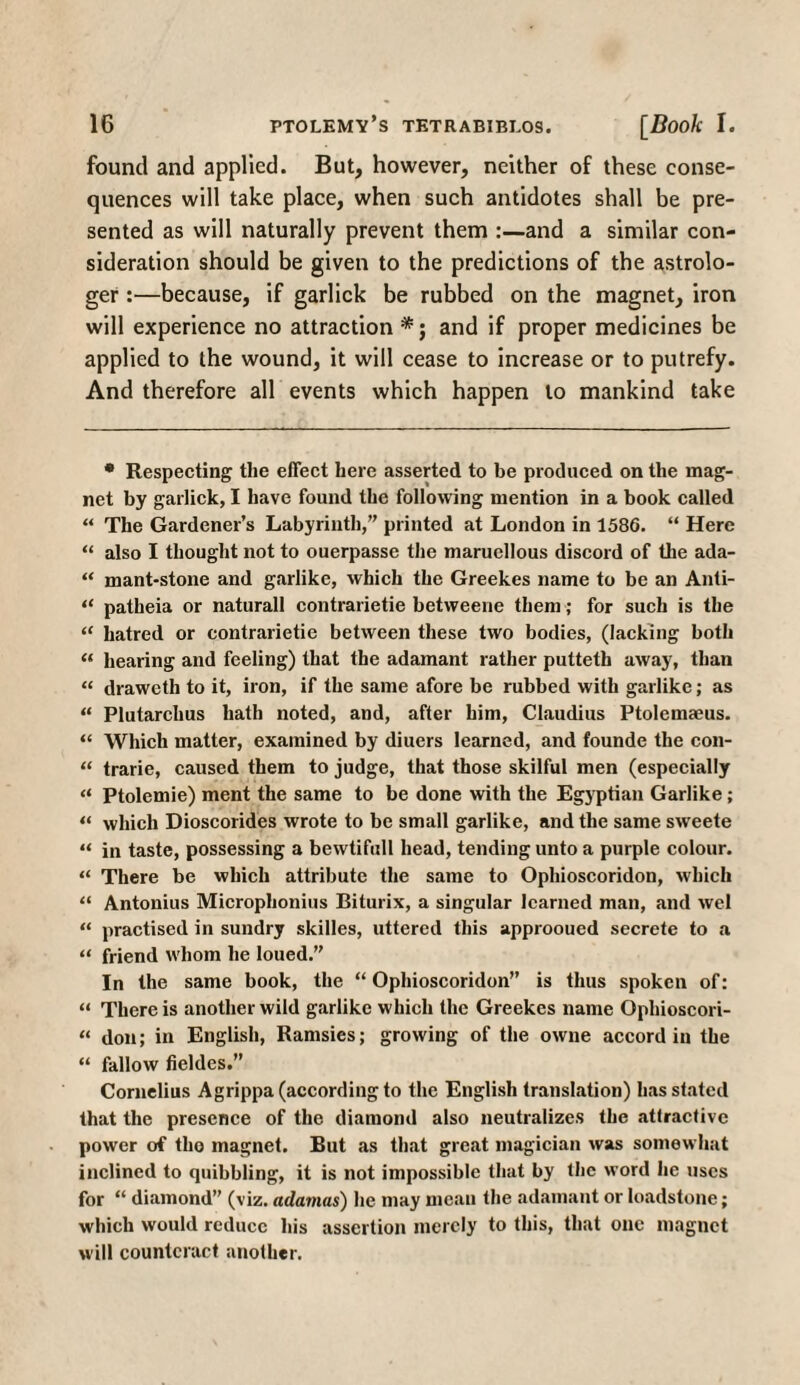 found and applied. But, however, neither of these conse¬ quences will take place, when such antidotes shall be pre¬ sented as will naturally prevent them :—and a similar con¬ sideration should be given to the predictions of the astrolo¬ ger :—because, if garlick be rubbed on the magnet, iron will experience no attraction and if proper medicines be applied to the wound, it will cease to increase or to putrefy. And therefore all events which happen to mankind take • Respecting the effect here asserted to be produced on the mag¬ net by garlick, I have found the following mention in a book called “ The Gardener’s Labyrinth, printed at London in 1586. “ Here “ also I thought not to ouerpasse the maruellous discord of the ada- “ mant-stone and garlike, which the Greekes name to be an Anti- “ patheia or naturall contrarietie betweene them; for such is the “ hatred or contrarietie between these two bodies, (lacking both « hearing and feeling) that the adamant rather putteth away, than “ draweth to it, iron, if the same afore be rubbed with garlike; as “ Plutarchus hath noted, and, after him, Claudius Ptolemaeus. “ Which matter, examined by diuers learned, and founde the con- “ trarie, caused them to judge, that those skilful men (especially “ Ptolemie) ment the same to be done with the Egyptian Garlike; “ which Dioscorides wrote to be small garlike, and the same sweete “ in taste, possessing a bewtifull head, tending unto a purple colour. “ There be which attribute the same to Ophioscoridon, which “ Antonins Microplionius Biturix, a singular learned man, and wel “ practised in sundry skilles, uttered this approoued secrete to a “ friend whom he loued.” In the same book, the “Ophioscoridon” is thus spoken of: “ There is another wild garlike which the Greekes name Ophioscori- “ don; in English, Ramsies; growing of the owne accord in the “ fallow fieldes.” Cornelius Agrippa (according to the English translation) has stated that the presence of the diamond also neutralizes the attractive power of the magnet. But as that great magician was somewhat inclined to quibbling, it is not impossible that by the word he uses for “ diamond (viz. adamas) he may mean the adamant or loadstone; which would reduce his assertion merely to this, that one magnet will counteract another.