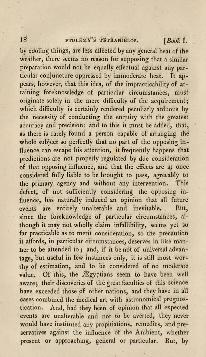 by cooling things, are less affected by any general heat of the weather, there seems no reason for supposing that a similar preparation would not be equally effectual against any par¬ ticular conjuncture oppressed by immoderate heat. It ap¬ pears, however, that this idea, of the impracticability of at¬ taining foreknowledge of particular circumstances, must originate solely in the mere difficulty of the acquirement; which difficulty is certainly rendered peculiarly arduous by the necessity of conducting the enquiry with the greatest accuracy and precision: and to this it must be added, that, as there is rarely found a person capable of arranging the whole subject so perfectly that no part of the opposing in¬ fluence can escape his attention, it frequently happens that predictions are not properly regulated by due consideration of that opposing influence, and that the effects are at once considered fully liable to be brought to pass, agreeably to the primary agency and without any intervention. This defect, of not sufficiently considering the opposing in¬ fluence, has naturally induced an opinion that all future events are entirely unalterable and inevitable. But, since the foreknowledge of particular circumstances, al¬ though it may not wholly claim infallibility, seems yet so far practicable as to merit consideration, so the precaution it affords, in particular circumstances, deserves in like man¬ lier to be attended to ; and, if it be not of universal advan¬ tage, but useful in few instances only, it is still most wor¬ thy of estimation, and to be considered of no moderate value. Of this, the ^Egyptians seem to have been well aware; their discoveries of the great faculties of this science have exceeded those pf other nations, and they have in all cases combined the medical art with astronomical prognos¬ tication. And, had they been of opinion that all expected events are unalterable and not to be averted, they never would have instituted any propitiations, remedies, and pre¬ servatives against the influence of the Ambient, whether present or approaching, general or particular. But, by