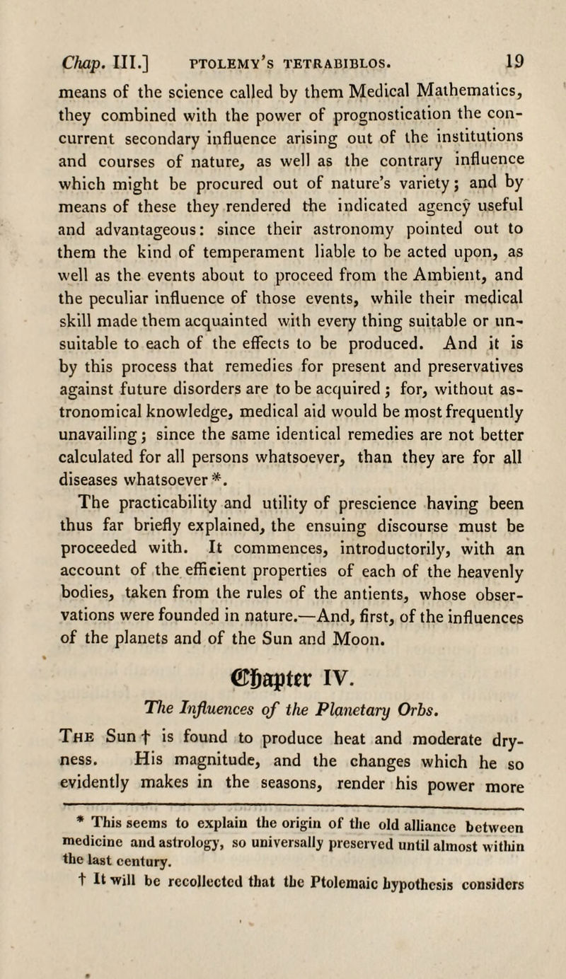 means of the science called by them Medical Mathematics, they combined with the power of prognostication the con¬ current secondary influence arising out of the institutions and courses of nature, as well as the contrary influence which might be procured out of nature’s variety; and by means of these they rendered the indicated agency useful and advantageous: since their astronomy pointed out to them the kind of temperament liable to be acted upon, as well as the events about to proceed from the Ambient, and the peculiar influence of those events, while their medical skill made them acquainted with every thing suitable or un¬ suitable to each of the effects to be produced. And it is by this process that remedies for present and preservatives against future disorders are to be acquired ; for, without as¬ tronomical knowledge, medical aid would be most frequently unavailing; since the same identical remedies are not better calculated for all persons whatsoever, than they are for all diseases whatsoever*. The practicability and utility of prescience having been thus far briefly explained, the ensuing discourse must be proceeded with. It commences, introductorily, with an account of the efficient properties of each of the heavenly bodies, taken from the rules of the antients, whose obser¬ vations were founded in nature.—And, first, of the influences of the planets and of the Sun and Moon. ©iiapter iv. The Influences of the Planetary Orbs. The Sun f is found to produce heat and moderate dry¬ ness. His magnitude, and the changes which he so evidently makes in the seasons, render his power more * This seems to explain the origin of the old alliance between medicine and astrology, so universally preserved until almost within the last century. t It will be recollected that the Ptolemaic hypothesis considers