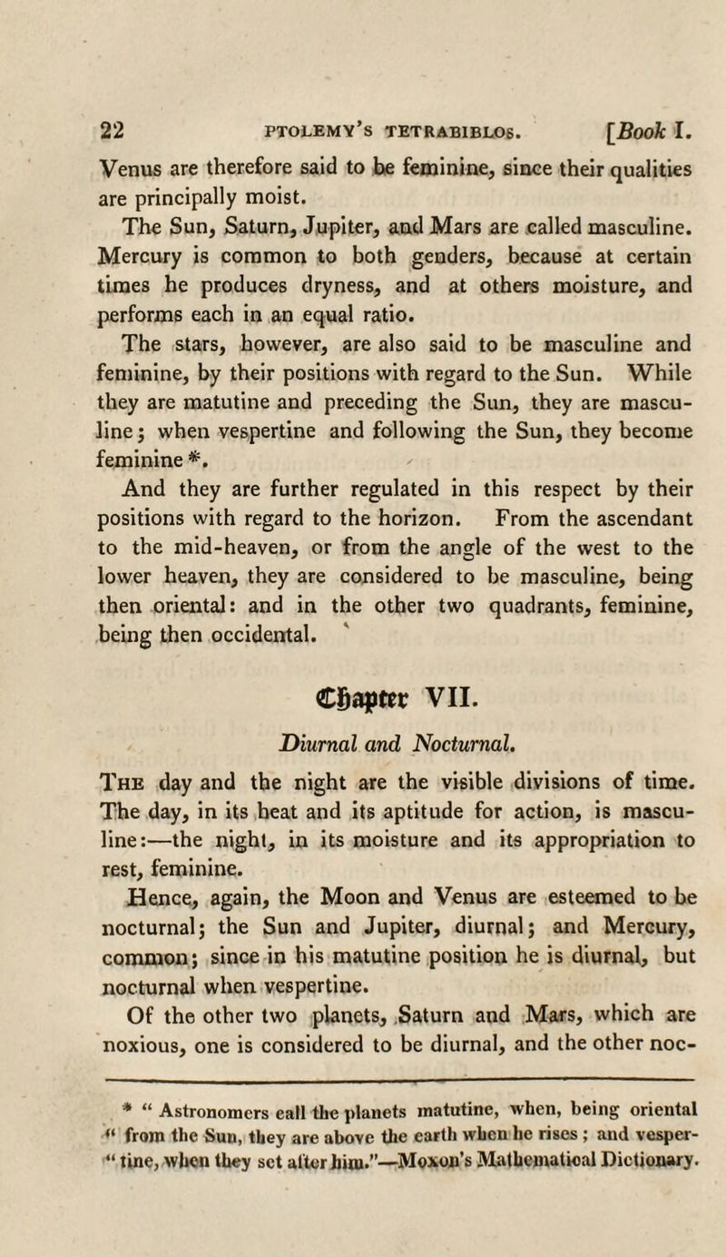 Venus are therefore said to be feminine, since their qualities are principally moist. The Sun, Saturn, Jupiter, and Mars are called masculine. Mercury is common to both genders, because at certain times he produces dryness, and at others moisture, and performs each in an equal ratio. The stars, however, are also said to be masculine and feminine, by their positions with regard to the Sun. While they are matutine and preceding the Sun, they are mascu¬ line ; when vespertine and following the Sun, they become feminine *. And they are further regulated in this respect by their positions with regard to the horizon. From the ascendant to the mid-heaven, or from the angle of the west to the lower heaven, they are considered to be masculine, being then oriental: and in the other two quadrants, feminine, being then occidental. Chapter VII. Diurnal and Nocturnal. The day and the night are the visible divisions of time. The day, in its heat and its aptitude for action, is mascu¬ line:—the night, in its moisture and its appropriation to rest, feminine. Hence, again, the Moon and Venus are esteemed to be nocturnal; the Sun and Jupiter, diurnal; and Mercury, common; since in his matutine position he is diurnal, but nocturnal when vespertine. Of the other two planets, Saturn and Mars, which are noxious, one is considered to be diurnal, and the other noc- * “ Astronomers call the planets matutine, when, being oriental “ from the Sun, they are above the earth when he rises; and vesper- “ tine, when they set after him.”—Moxon’s Mathematical Dictionary.